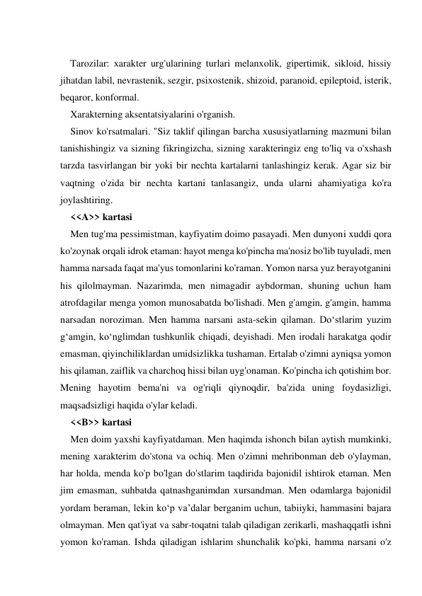  
Tarozilar: xarakter urg'ularining turlari melanxolik, gipertimik, sikloid, hissiy 
jihatdan labil, nevrastenik, sezgir, psixostenik, shizoid, paranoid, epileptoid, isterik, 
beqaror, konformal. 
Xarakterning aksentatsiyalarini o'rganish. 
Sinov ko'rsatmalari. "Siz taklif qilingan barcha xususiyatlarning mazmuni bilan 
tanishishingiz va sizning fikringizcha, sizning xarakteringiz eng to'liq va o'xshash 
tarzda tasvirlangan bir yoki bir nechta kartalarni tanlashingiz kerak. Agar siz bir 
vaqtning o'zida bir nechta kartani tanlasangiz, unda ularni ahamiyatiga ko'ra 
joylashtiring. 
<<A>> kartasi 
Men tug'ma pessimistman, kayfiyatim doimo pasayadi. Men dunyoni xuddi qora 
ko'zoynak orqali idrok etaman: hayot menga ko'pincha ma'nosiz bo'lib tuyuladi, men 
hamma narsada faqat ma'yus tomonlarini ko'raman. Yomon narsa yuz berayotganini 
his qilolmayman. Nazarimda, men nimagadir aybdorman, shuning uchun ham 
atrofdagilar menga yomon munosabatda bo'lishadi. Men g'amgin, g'amgin, hamma 
narsadan noroziman. Men hamma narsani asta-sekin qilaman. Do‘stlarim yuzim 
g‘amgin, ko‘nglimdan tushkunlik chiqadi, deyishadi. Men irodali harakatga qodir 
emasman, qiyinchiliklardan umidsizlikka tushaman. Ertalab o'zimni ayniqsa yomon 
his qilaman, zaiflik va charchoq hissi bilan uyg'onaman. Ko'pincha ich qotishim bor. 
Mening hayotim bema'ni va og'riqli qiynoqdir, ba'zida uning foydasizligi, 
maqsadsizligi haqida o'ylar keladi. 
<<B>> kartasi 
Men doim yaxshi kayfiyatdaman. Men haqimda ishonch bilan aytish mumkinki, 
mening xarakterim do'stona va ochiq. Men o'zimni mehribonman deb o'ylayman, 
har holda, menda ko'p bo'lgan do'stlarim taqdirida bajonidil ishtirok etaman. Men 
jim emasman, suhbatda qatnashganimdan xursandman. Men odamlarga bajonidil 
yordam beraman, lekin ko‘p va’dalar berganim uchun, tabiiyki, hammasini bajara 
olmayman. Men qat'iyat va sabr-toqatni talab qiladigan zerikarli, mashaqqatli ishni 
yomon ko'raman. Ishda qiladigan ishlarim shunchalik ko'pki, hamma narsani o'z 
