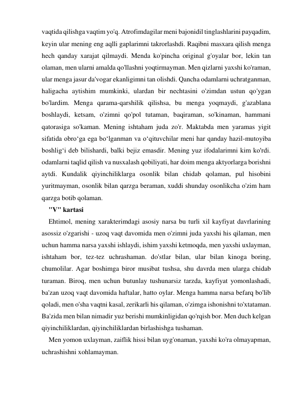 vaqtida qilishga vaqtim yo'q. Atrofimdagilar meni bajonidil tinglashlarini payqadim, 
keyin ular mening eng aqlli gaplarimni takrorlashdi. Raqibni masxara qilish menga 
hech qanday xarajat qilmaydi. Menda ko'pincha original g'oyalar bor, lekin tan 
olaman, men ularni amalda qo'llashni yoqtirmayman. Men qizlarni yaxshi ko'raman, 
ular menga jasur da'vogar ekanligimni tan olishdi. Qancha odamlarni uchratganman, 
haligacha aytishim mumkinki, ulardan bir nechtasini o'zimdan ustun qo'ygan 
bo'lardim. Menga qarama-qarshilik qilishsa, bu menga yoqmaydi, g'azablana 
boshlaydi, ketsam, o'zimni qo'pol tutaman, baqiraman, so'kinaman, hammani 
qatorasiga so'kaman. Mening ishtaham juda zo'r. Maktabda men yaramas yigit 
sifatida obro‘ga ega bo‘lganman va o‘qituvchilar meni har qanday hazil-mutoyiba 
boshlig‘i deb bilishardi, balki bejiz emasdir. Mening yuz ifodalarimni kim ko'rdi. 
odamlarni taqlid qilish va nusxalash qobiliyati, har doim menga aktyorlarga borishni 
aytdi. Kundalik qiyinchiliklarga osonlik bilan chidab qolaman, pul hisobini 
yuritmayman, osonlik bilan qarzga beraman, xuddi shunday osonlikcha o'zim ham 
qarzga botib qolaman. 
"V" kartasi 
Ehtimol, mening xarakterimdagi asosiy narsa bu turli xil kayfiyat davrlarining 
asossiz o'zgarishi - uzoq vaqt davomida men o'zimni juda yaxshi his qilaman, men 
uchun hamma narsa yaxshi ishlaydi, ishim yaxshi ketmoqda, men yaxshi uxlayman, 
ishtaham bor, tez-tez uchrashaman. do'stlar bilan, ular bilan kinoga boring, 
chumolilar. Agar boshimga biror musibat tushsa, shu davrda men ularga chidab 
turaman. Biroq, men uchun butunlay tushunarsiz tarzda, kayfiyat yomonlashadi, 
ba'zan uzoq vaqt davomida haftalar, hatto oylar. Menga hamma narsa befarq bo'lib 
qoladi, men o'sha vaqtni kasal, zerikarli his qilaman, o'zimga ishonishni to'xtataman. 
Ba'zida men bilan nimadir yuz berishi mumkinligidan qo'rqish bor. Men duch kelgan 
qiyinchiliklardan, qiyinchiliklardan birlashishga tushaman. 
Men yomon uxlayman, zaiflik hissi bilan uyg'onaman, yaxshi ko'ra olmayapman, 
uchrashishni xohlamayman. 
 
