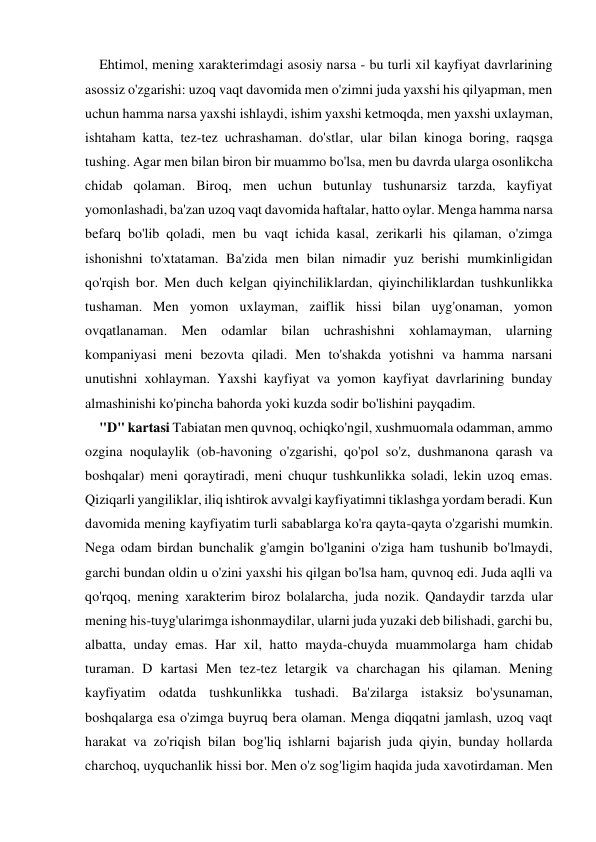 Ehtimol, mening xarakterimdagi asosiy narsa - bu turli xil kayfiyat davrlarining 
asossiz o'zgarishi: uzoq vaqt davomida men o'zimni juda yaxshi his qilyapman, men 
uchun hamma narsa yaxshi ishlaydi, ishim yaxshi ketmoqda, men yaxshi uxlayman, 
ishtaham katta, tez-tez uchrashaman. do'stlar, ular bilan kinoga boring, raqsga 
tushing. Agar men bilan biron bir muammo bo'lsa, men bu davrda ularga osonlikcha 
chidab qolaman. Biroq, men uchun butunlay tushunarsiz tarzda, kayfiyat 
yomonlashadi, ba'zan uzoq vaqt davomida haftalar, hatto oylar. Menga hamma narsa 
befarq bo'lib qoladi, men bu vaqt ichida kasal, zerikarli his qilaman, o'zimga 
ishonishni to'xtataman. Ba'zida men bilan nimadir yuz berishi mumkinligidan 
qo'rqish bor. Men duch kelgan qiyinchiliklardan, qiyinchiliklardan tushkunlikka 
tushaman. Men yomon uxlayman, zaiflik hissi bilan uyg'onaman, yomon 
ovqatlanaman. Men odamlar bilan uchrashishni xohlamayman, ularning 
kompaniyasi meni bezovta qiladi. Men to'shakda yotishni va hamma narsani 
unutishni xohlayman. Yaxshi kayfiyat va yomon kayfiyat davrlarining bunday 
almashinishi ko'pincha bahorda yoki kuzda sodir bo'lishini payqadim. 
"D" kartasi Tabiatan men quvnoq, ochiqko'ngil, xushmuomala odamman, ammo 
ozgina noqulaylik (ob-havoning o'zgarishi, qo'pol so'z, dushmanona qarash va 
boshqalar) meni qoraytiradi, meni chuqur tushkunlikka soladi, lekin uzoq emas. 
Qiziqarli yangiliklar, iliq ishtirok avvalgi kayfiyatimni tiklashga yordam beradi. Kun 
davomida mening kayfiyatim turli sabablarga ko'ra qayta-qayta o'zgarishi mumkin. 
Nega odam birdan bunchalik g'amgin bo'lganini o'ziga ham tushunib bo'lmaydi, 
garchi bundan oldin u o'zini yaxshi his qilgan bo'lsa ham, quvnoq edi. Juda aqlli va 
qo'rqoq, mening xarakterim biroz bolalarcha, juda nozik. Qandaydir tarzda ular 
mening his-tuyg'ularimga ishonmaydilar, ularni juda yuzaki deb bilishadi, garchi bu, 
albatta, unday emas. Har xil, hatto mayda-chuyda muammolarga ham chidab 
turaman. D kartasi Men tez-tez letargik va charchagan his qilaman. Mening 
kayfiyatim odatda tushkunlikka tushadi. Ba'zilarga istaksiz bo'ysunaman, 
boshqalarga esa o'zimga buyruq bera olaman. Menga diqqatni jamlash, uzoq vaqt 
harakat va zo'riqish bilan bog'liq ishlarni bajarish juda qiyin, bunday hollarda 
charchoq, uyquchanlik hissi bor. Men o'z sog'ligim haqida juda xavotirdaman. Men 
