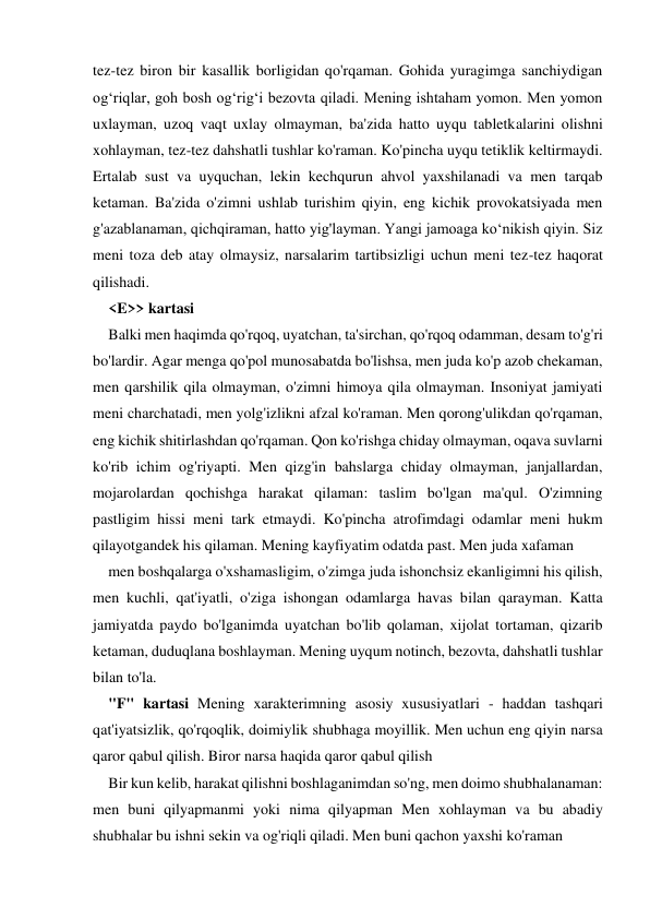 tez-tez biron bir kasallik borligidan qo'rqaman. Gohida yuragimga sanchiydigan 
og‘riqlar, goh bosh og‘rig‘i bezovta qiladi. Mening ishtaham yomon. Men yomon 
uxlayman, uzoq vaqt uxlay olmayman, ba'zida hatto uyqu tabletkalarini olishni 
xohlayman, tez-tez dahshatli tushlar ko'raman. Ko'pincha uyqu tetiklik keltirmaydi. 
Ertalab sust va uyquchan, lekin kechqurun ahvol yaxshilanadi va men tarqab 
ketaman. Ba'zida o'zimni ushlab turishim qiyin, eng kichik provokatsiyada men 
g'azablanaman, qichqiraman, hatto yig'layman. Yangi jamoaga ko‘nikish qiyin. Siz 
meni toza deb atay olmaysiz, narsalarim tartibsizligi uchun meni tez-tez haqorat 
qilishadi.  
<E>> kartasi 
Balki men haqimda qo'rqoq, uyatchan, ta'sirchan, qo'rqoq odamman, desam to'g'ri 
bo'lardir. Agar menga qo'pol munosabatda bo'lishsa, men juda ko'p azob chekaman, 
men qarshilik qila olmayman, o'zimni himoya qila olmayman. Insoniyat jamiyati 
meni charchatadi, men yolg'izlikni afzal ko'raman. Men qorong'ulikdan qo'rqaman, 
eng kichik shitirlashdan qo'rqaman. Qon ko'rishga chiday olmayman, oqava suvlarni 
ko'rib ichim og'riyapti. Men qizg'in bahslarga chiday olmayman, janjallardan, 
mojarolardan qochishga harakat qilaman: taslim bo'lgan ma'qul. O'zimning 
pastligim hissi meni tark etmaydi. Ko'pincha atrofimdagi odamlar meni hukm 
qilayotgandek his qilaman. Mening kayfiyatim odatda past. Men juda xafaman 
men boshqalarga o'xshamasligim, o'zimga juda ishonchsiz ekanligimni his qilish, 
men kuchli, qat'iyatli, o'ziga ishongan odamlarga havas bilan qarayman. Katta 
jamiyatda paydo bo'lganimda uyatchan bo'lib qolaman, xijolat tortaman, qizarib 
ketaman, duduqlana boshlayman. Mening uyqum notinch, bezovta, dahshatli tushlar 
bilan to'la. 
"F" kartasi Mening xarakterimning asosiy xususiyatlari - haddan tashqari 
qat'iyatsizlik, qo'rqoqlik, doimiylik shubhaga moyillik. Men uchun eng qiyin narsa 
qaror qabul qilish. Biror narsa haqida qaror qabul qilish 
Bir kun kelib, harakat qilishni boshlaganimdan so'ng, men doimo shubhalanaman: 
men buni qilyapmanmi yoki nima qilyapman Men xohlayman va bu abadiy 
shubhalar bu ishni sekin va og'riqli qiladi. Men buni qachon yaxshi ko'raman 
