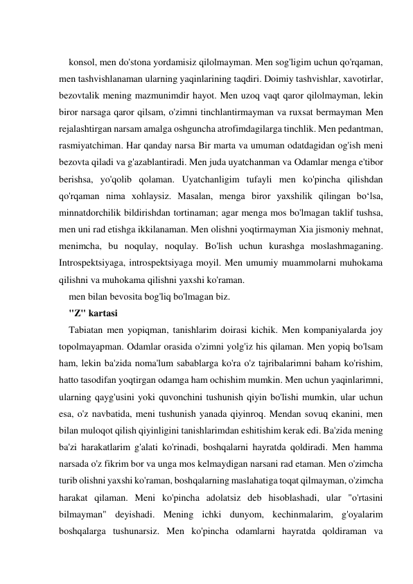  
konsol, men do'stona yordamisiz qilolmayman. Men sog'ligim uchun qo'rqaman, 
men tashvishlanaman ularning yaqinlarining taqdiri. Doimiy tashvishlar, xavotirlar, 
bezovtalik mening mazmunimdir hayot. Men uzoq vaqt qaror qilolmayman, lekin 
biror narsaga qaror qilsam, o'zimni tinchlantirmayman va ruxsat bermayman Men 
rejalashtirgan narsam amalga oshguncha atrofimdagilarga tinchlik. Men pedantman, 
rasmiyatchiman. Har qanday narsa Bir marta va umuman odatdagidan og'ish meni 
bezovta qiladi va g'azablantiradi. Men juda uyatchanman va Odamlar menga e'tibor 
berishsa, yo'qolib qolaman. Uyatchanligim tufayli men ko'pincha qilishdan 
qo'rqaman nima xohlaysiz. Masalan, menga biror yaxshilik qilingan bo‘lsa, 
minnatdorchilik bildirishdan tortinaman; agar menga mos bo'lmagan taklif tushsa, 
men uni rad etishga ikkilanaman. Men olishni yoqtirmayman Xia jismoniy mehnat, 
menimcha, bu noqulay, noqulay. Bo'lish uchun kurashga moslashmaganing. 
Introspektsiyaga, introspektsiyaga moyil. Men umumiy muammolarni muhokama 
qilishni va muhokama qilishni yaxshi ko'raman. 
men bilan bevosita bog'liq bo'lmagan biz. 
"Z" kartasi 
Tabiatan men yopiqman, tanishlarim doirasi kichik. Men kompaniyalarda joy 
topolmayapman. Odamlar orasida o'zimni yolg'iz his qilaman. Men yopiq bo'lsam 
ham, lekin ba'zida noma'lum sabablarga ko'ra o'z tajribalarimni baham ko'rishim, 
hatto tasodifan yoqtirgan odamga ham ochishim mumkin. Men uchun yaqinlarimni, 
ularning qayg'usini yoki quvonchini tushunish qiyin bo'lishi mumkin, ular uchun 
esa, o'z navbatida, meni tushunish yanada qiyinroq. Mendan sovuq ekanini, men 
bilan muloqot qilish qiyinligini tanishlarimdan eshitishim kerak edi. Ba'zida mening 
ba'zi harakatlarim g'alati ko'rinadi, boshqalarni hayratda qoldiradi. Men hamma 
narsada o'z fikrim bor va unga mos kelmaydigan narsani rad etaman. Men o'zimcha 
turib olishni yaxshi ko'raman, boshqalarning maslahatiga toqat qilmayman, o'zimcha 
harakat qilaman. Meni ko'pincha adolatsiz deb hisoblashadi, ular "o'rtasini 
bilmayman" deyishadi. Mening ichki dunyom, kechinmalarim, g'oyalarim 
boshqalarga tushunarsiz. Men ko'pincha odamlarni hayratda qoldiraman va 
