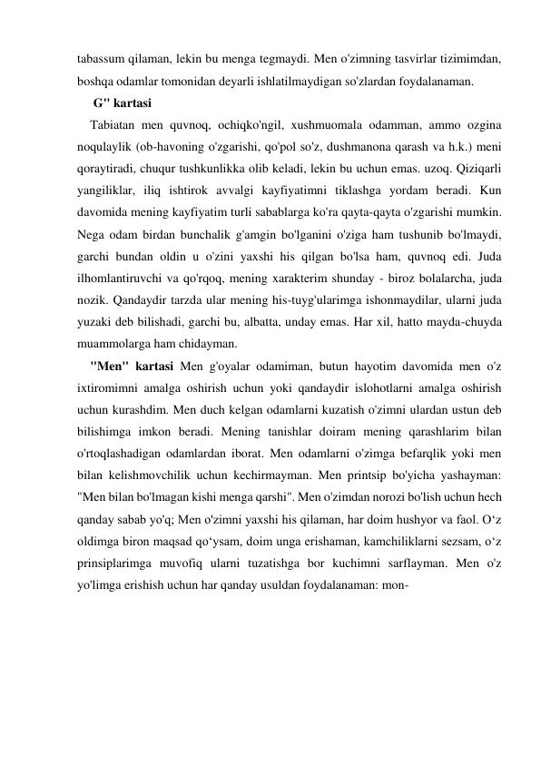 tabassum qilaman, lekin bu menga tegmaydi. Men o'zimning tasvirlar tizimimdan, 
boshqa odamlar tomonidan deyarli ishlatilmaydigan so'zlardan foydalanaman. 
 G" kartasi 
Tabiatan men quvnoq, ochiqko'ngil, xushmuomala odamman, ammo ozgina 
noqulaylik (ob-havoning o'zgarishi, qo'pol so'z, dushmanona qarash va h.k.) meni 
qoraytiradi, chuqur tushkunlikka olib keladi, lekin bu uchun emas. uzoq. Qiziqarli 
yangiliklar, iliq ishtirok avvalgi kayfiyatimni tiklashga yordam beradi. Kun 
davomida mening kayfiyatim turli sabablarga ko'ra qayta-qayta o'zgarishi mumkin. 
Nega odam birdan bunchalik g'amgin bo'lganini o'ziga ham tushunib bo'lmaydi, 
garchi bundan oldin u o'zini yaxshi his qilgan bo'lsa ham, quvnoq edi. Juda 
ilhomlantiruvchi va qo'rqoq, mening xarakterim shunday - biroz bolalarcha, juda 
nozik. Qandaydir tarzda ular mening his-tuyg'ularimga ishonmaydilar, ularni juda 
yuzaki deb bilishadi, garchi bu, albatta, unday emas. Har xil, hatto mayda-chuyda 
muammolarga ham chidayman. 
"Men" kartasi Men g'oyalar odamiman, butun hayotim davomida men o'z 
ixtiromimni amalga oshirish uchun yoki qandaydir islohotlarni amalga oshirish 
uchun kurashdim. Men duch kelgan odamlarni kuzatish o'zimni ulardan ustun deb 
bilishimga imkon beradi. Mening tanishlar doiram mening qarashlarim bilan 
o'rtoqlashadigan odamlardan iborat. Men odamlarni o'zimga befarqlik yoki men 
bilan kelishmovchilik uchun kechirmayman. Men printsip bo'yicha yashayman: 
"Men bilan bo'lmagan kishi menga qarshi". Men o'zimdan norozi bo'lish uchun hech 
qanday sabab yo'q; Men o'zimni yaxshi his qilaman, har doim hushyor va faol. O‘z 
oldimga biron maqsad qo‘ysam, doim unga erishaman, kamchiliklarni sezsam, o‘z 
prinsiplarimga muvofiq ularni tuzatishga bor kuchimni sarflayman. Men o'z 
yo'limga erishish uchun har qanday usuldan foydalanaman: mon- 
