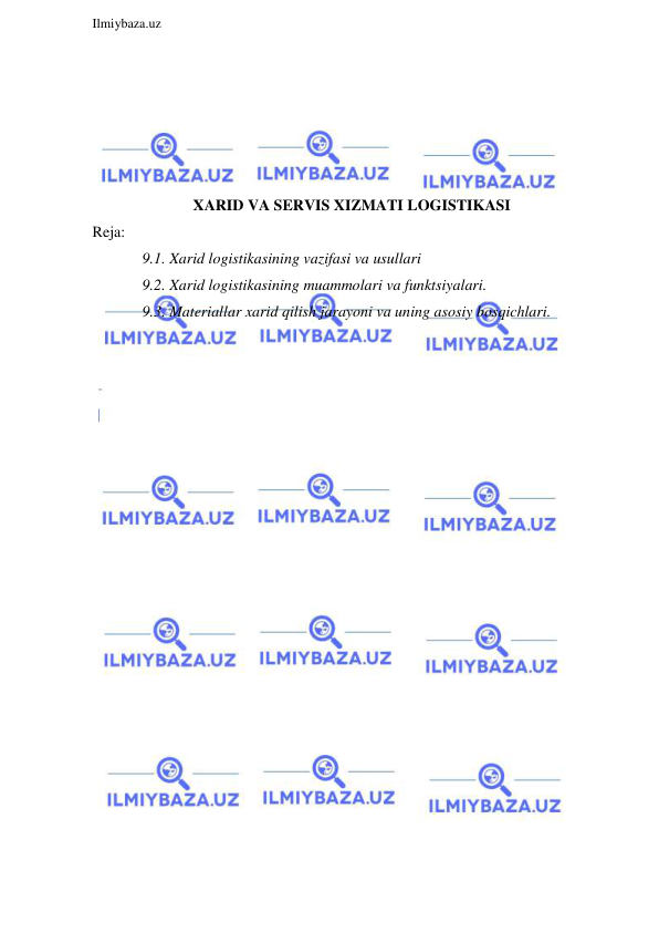  
Ilmiybaza.uz 
 
 
 
 
 
 
XARID VA SERVIS XIZMATI LOGISTIKASI 
Reja: 
9.1. Xarid logistikasining vazifasi va usullari 
9.2. Xarid logistikasining muammolari va funktsiyalari. 
9.3. Materiallar xarid qilish jarayoni va uning asosiy bosqichlari. 
 
 
 
 
 
 
 
 
 
 
 
 
 
 
 
 
 
 
 
 
 
 
