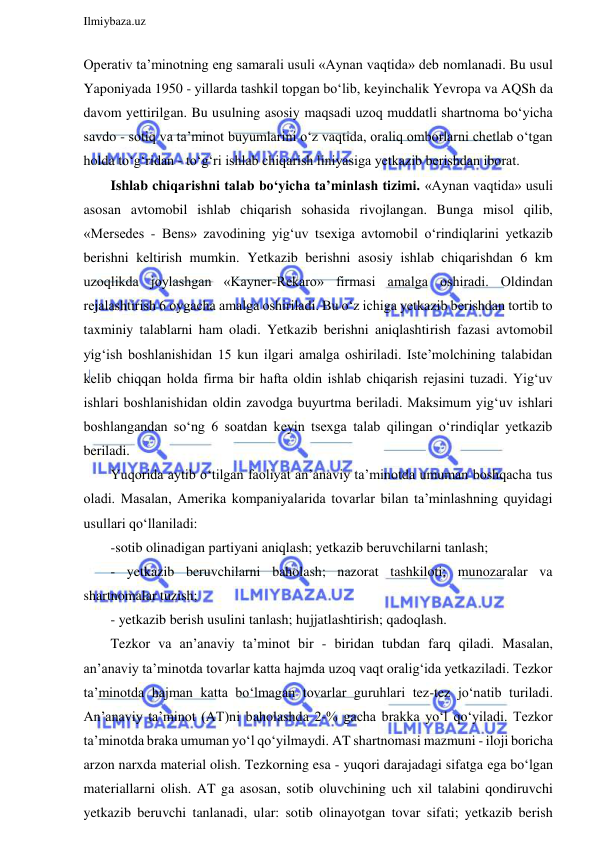  
Ilmiybaza.uz 
 
Operativ ta’minotning eng samarali usuli «Aynan vaqtida» deb nomlanadi. Bu usul 
Yaponiyada 1950 - yillarda tashkil topgan bo‘lib, keyinchalik Yevropa va AQSh da 
davom yettirilgan. Bu usulning asosiy maqsadi uzoq muddatli shartnoma bo‘yicha 
savdo - sotiq va ta’minot buyumlarini o‘z vaqtida, oraliq omborlarni chetlab o‘tgan 
holda to‘g‘ridan - to‘g‘ri ishlab chiqarish liniyasiga yetkazib berishdan iborat. 
Ishlab chiqarishni talab bo‘yicha ta’minlash tizimi. «Aynan vaqtida» usuli 
asosan avtomobil ishlab chiqarish sohasida rivojlangan. Bunga misol qilib, 
«Mersedes - Bens» zavodining yig‘uv tsexiga avtomobil o‘rindiqlarini yetkazib 
berishni keltirish mumkin. Yetkazib berishni asosiy ishlab chiqarishdan 6 km 
uzoqlikda joylashgan «Kayner-Rekaro» firmasi amalga oshiradi. Oldindan 
rejalashtirish 6 oygacha amalga oshiriladi. Bu o‘z ichiga yetkazib berishdan tortib to 
taxminiy talablarni ham oladi. Yetkazib berishni aniqlashtirish fazasi avtomobil 
yig‘ish boshlanishidan 15 kun ilgari amalga oshiriladi. Iste’molchining talabidan 
kelib chiqqan holda firma bir hafta oldin ishlab chiqarish rejasini tuzadi. Yig‘uv 
ishlari boshlanishidan oldin zavodga buyurtma beriladi. Maksimum yig‘uv ishlari 
boshlangandan so‘ng 6 soatdan keyin tsexga talab qilingan o‘rindiqlar yetkazib 
beriladi. 
Yuqorida aytib o‘tilgan faoliyat an’anaviy ta’minotda umuman boshqacha tus 
oladi. Masalan, Amerika kompaniyalarida tovarlar bilan ta’minlashning quyidagi 
usullari qo‘llaniladi:  
-sotib olinadigan partiyani aniqlash; yetkazib beruvchilarni tanlash;  
- yetkazib beruvchilarni baholash; nazorat tashkiloti; munozaralar va 
shartnomalar tuzish; 
- yetkazib berish usulini tanlash; hujjatlashtirish; qadoqlash. 
Tezkor va an’anaviy ta’minot bir - biridan tubdan farq qiladi. Masalan, 
an’anaviy ta’minotda tovarlar katta hajmda uzoq vaqt oralig‘ida yetkaziladi. Tezkor 
ta’minotda hajman katta bo‘lmagan tovarlar guruhlari tez-tez jo‘natib turiladi. 
An’anaviy ta’minot (AT)ni baholashda 2-% gacha brakka yo‘l qo‘yiladi. Tezkor 
ta’minotda braka umuman yo‘l qo‘yilmaydi. AT shartnomasi mazmuni - iloji boricha 
arzon narxda material olish. Tezkorning esa - yuqori darajadagi sifatga ega bo‘lgan 
materiallarni olish. AT ga asosan, sotib oluvchining uch xil talabini qondiruvchi 
yetkazib beruvchi tanlanadi, ular: sotib olinayotgan tovar sifati; yetkazib berish 
