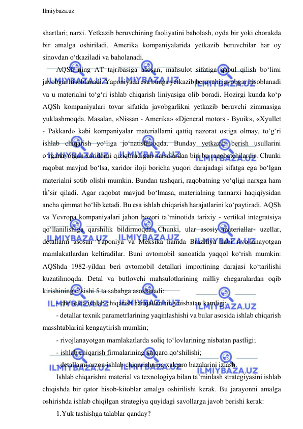  
Ilmiybaza.uz 
 
shartlari; narxi. Yetkazib beruvchining faoliyatini baholash, oyda bir yoki chorakda 
bir amalga oshiriladi. Amerika kompaniyalarida yetkazib beruvchilar har oy 
sinovdan o‘tkaziladi va baholanadi. 
AQSh ning AT tajribasiga asosan, mahsulot sifatiga qabul qilish bo‘limi 
javobgar hisoblanadi. Yaponiyada esa bunga yetkazib beruvchi javobgar hisoblanadi 
va u materialni to‘g‘ri ishlab chiqarish liniyasiga olib boradi. Hozirgi kunda ko‘p 
AQSh kompaniyalari tovar sifatida javobgarlikni yetkazib beruvchi zimmasiga 
yuklashmoqda. Masalan, «Nissan - Amerika» «Djeneral motors - Byuik», «Xyullet 
- Pakkard» kabi kompaniyalar materiallarni qattiq nazorat ostiga olmay, to‘g‘ri 
ishlab chiqarish yo‘liga jo‘natishmoqda. Bunday yetkazib berish usullarini 
o‘rganayotgan xaridorni qiziqtiradigan narsalardan biri bu raqobatchilardir. Chunki 
raqobat mavjud bo‘lsa, xaridor iloji boricha yuqori darajadagi sifatga ega bo‘lgan 
materialni sotib olishi mumkin. Bundan tashqari, raqobatning yo‘qligi narxga ham 
ta’sir qiladi. Agar raqobat mavjud bo‘lmasa, materialning tannarxi haqiqiysidan 
ancha qimmat bo‘lib ketadi. Bu esa ishlab chiqarish harajatlarini ko‘paytiradi. AQSh 
va Yevropa kompaniyalari jahon bozori ta’minotida tarixiy - vertikal integratsiya 
qo‘llanilishiga qarshilik bildirmoqda. Chunki, ular asosiy materiallar- uzellar, 
detallarni asosan Yaponiya va Meksika hamda Braziliya kabi rivojlanayotgan 
mamlakatlardan keltiradilar. Buni avtomobil sanoatida yaqqol ko‘rish mumkin: 
AQShda 1982-yildan beri avtomobil detallari importining darajasi ko‘tarilishi 
kuzatilmoqda. Detal va butlovchi mahsulotlarining milliy chegaralardan oqib 
kirishining o‘sishi 5 ta sababga asoslanadi: 
- chet elda ishlab chiqarish harajatlarining nisbatan kamligi; 
- detallar texnik parametrlarining yaqinlashishi va bular asosida ishlab chiqarish 
masshtablarini kengaytirish mumkin; 
- rivojlanayotgan mamlakatlarda soliq to‘lovlarining nisbatan pastligi; 
- ishlab chiqarish firmalarining xalqaro qo‘shilishi; 
- detallarni arzon ishlab chiqarishning xalqaro bazalarini izlash. 
Ishlab chiqarishni material va texnologiya bilan ta’minlash strategiyasini ishlab 
chiqishda bir qator hisob-kitoblar amalga oshirilishi kerak. Bu jarayonni amalga 
oshirishda ishlab chiqilgan strategiya quyidagi savollarga javob berishi kerak:  
1.Yuk tashishga talablar qanday? 
