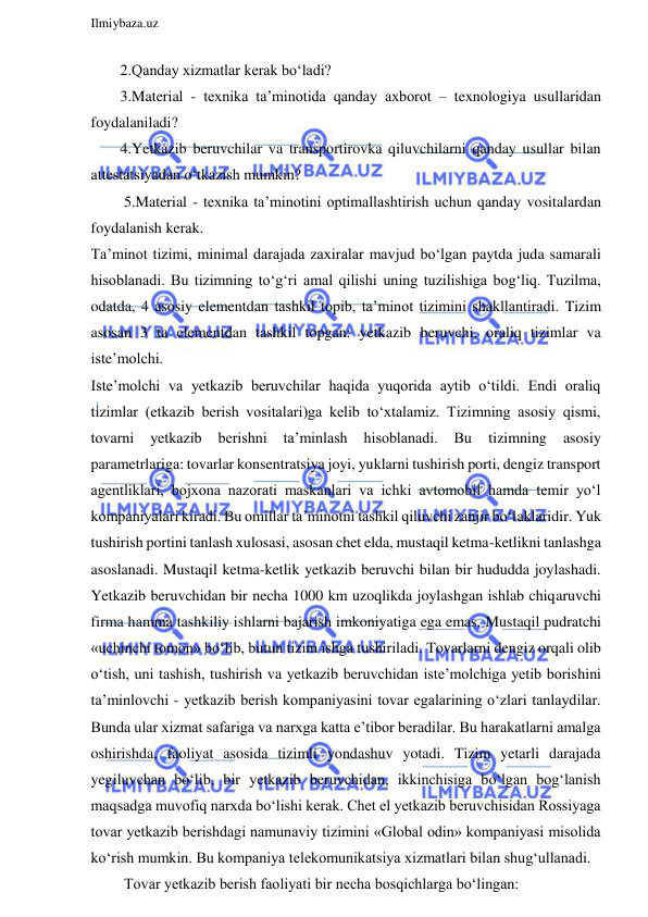  
Ilmiybaza.uz 
 
2.Qanday xizmatlar kerak bo‘ladi? 
3.Material - texnika ta’minotida qanday axborot – texnologiya usullaridan 
foydalaniladi? 
4.Yetkazib beruvchilar va transportirovka qiluvchilarni qanday usullar bilan 
attestatsiyadan o‘tkazish mumkin? 
 5.Material - texnika ta’minotini optimallashtirish uchun qanday vositalardan 
foydalanish kerak. 
Ta’minot tizimi, minimal darajada zaxiralar mavjud bo‘lgan paytda juda samarali 
hisoblanadi. Bu tizimning to‘g‘ri amal qilishi uning tuzilishiga bog‘liq. Tuzilma, 
odatda, 4 asosiy elementdan tashkil topib, ta’minot tizimini shakllantiradi. Tizim 
asosan 3 ta elementdan tashkil topgan: yetkazib beruvchi, oraliq tizimlar va 
iste’molchi. 
Iste’molchi va yetkazib beruvchilar haqida yuqorida aytib o‘tildi. Endi oraliq 
tizimlar (etkazib berish vositalari)ga kelib to‘xtalamiz. Tizimning asosiy qismi, 
tovarni 
yetkazib 
berishni 
ta’minlash 
hisoblanadi. 
Bu 
tizimning 
asosiy 
parametrlariga: tovarlar konsentratsiya joyi, yuklarni tushirish porti, dengiz transport 
agentliklari, bojxona nazorati maskanlari va ichki avtomobil hamda temir yo‘l 
kompaniyalari kiradi. Bu omillar ta’minotni tashkil qiluvchi zanjir bo‘laklaridir. Yuk 
tushirish portini tanlash xulosasi, asosan chet elda, mustaqil ketma-ketlikni tanlashga 
asoslanadi. Mustaqil ketma-ketlik yetkazib beruvchi bilan bir hududda joylashadi. 
Yetkazib beruvchidan bir necha 1000 km uzoqlikda joylashgan ishlab chiqaruvchi 
firma hamma tashkiliy ishlarni bajarish imkoniyatiga ega emas. Mustaqil pudratchi 
«uchinchi tomon» bo‘lib, butun tizim ishga tushiriladi. Tovarlarni dengiz orqali olib 
o‘tish, uni tashish, tushirish va yetkazib beruvchidan iste’molchiga yetib borishini 
ta’minlovchi - yetkazib berish kompaniyasini tovar egalarining o‘zlari tanlaydilar. 
Bunda ular xizmat safariga va narxga katta e’tibor beradilar. Bu harakatlarni amalga 
oshirishda, faoliyat asosida tizimli yondashuv yotadi. Tizim yetarli darajada 
yegiluvchan bo‘lib, bir yetkazib beruvchidan, ikkinchisiga bo‘lgan bog‘lanish 
maqsadga muvofiq narxda bo‘lishi kerak. Chet el yetkazib beruvchisidan Rossiyaga 
tovar yetkazib berishdagi namunaviy tizimini «Global odin» kompaniyasi misolida 
ko‘rish mumkin. Bu kompaniya telekomunikatsiya xizmatlari bilan shug‘ullanadi. 
 Tovar yetkazib berish faoliyati bir necha bosqichlarga bo‘lingan: 
