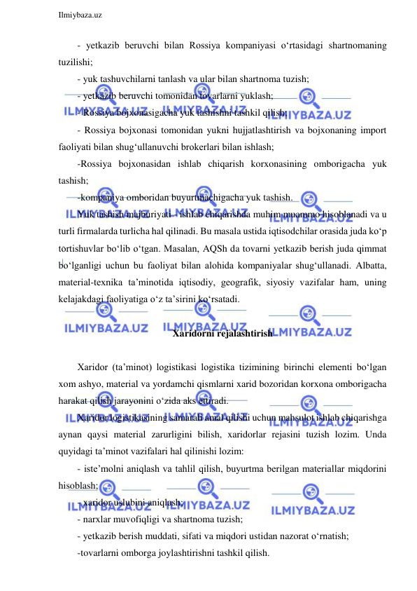  
Ilmiybaza.uz 
 
- yetkazib beruvchi bilan Rossiya kompaniyasi o‘rtasidagi shartnomaning 
tuzilishi; 
- yuk tashuvchilarni tanlash va ular bilan shartnoma tuzish;  
- yetkazib beruvchi tomonidan tovarlarni yuklash; 
- Rossiya bojxonasigacha yuk tashishni tashkil qilish;  
- Rossiya bojxonasi tomonidan yukni hujjatlashtirish va bojxonaning import 
faoliyati bilan shug‘ullanuvchi brokerlari bilan ishlash; 
-Rossiya bojxonasidan ishlab chiqarish korxonasining omborigacha yuk 
tashish; 
-kompaniya omboridan buyurtmachigacha yuk tashish. 
Yuk tashish majburiyati - ishlab chiqarishda muhim muammo hisoblanadi va u 
turli firmalarda turlicha hal qilinadi. Bu masala ustida iqtisodchilar orasida juda ko‘p 
tortishuvlar bo‘lib o‘tgan. Masalan, AQSh da tovarni yetkazib berish juda qimmat 
bo‘lganligi uchun bu faoliyat bilan alohida kompaniyalar shug‘ullanadi. Albatta, 
material-texnika ta’minotida iqtisodiy, geografik, siyosiy vazifalar ham, uning 
kelajakdagi faoliyatiga o‘z ta’sirini ko‘rsatadi. 
 
Xaridorni rejalashtirish 
 
Xaridor (ta’minot) logistikasi logistika tizimining birinchi elementi bo‘lgan 
xom ashyo, material va yordamchi qismlarni xarid bozoridan korxona omborigacha 
harakat qilish jarayonini o‘zida aks ettiradi. 
Xaridor logistikasining samarali amal qilishi uchun mahsulot ishlab chiqarishga 
aynan qaysi material zarurligini bilish, xaridorlar rejasini tuzish lozim. Unda 
quyidagi ta’minot vazifalari hal qilinishi lozim: 
- iste’molni aniqlash va tahlil qilish, buyurtma berilgan materiallar miqdorini 
hisoblash;  
- xaridor uslubini aniqlash; 
- narxlar muvofiqligi va shartnoma tuzish;  
- yetkazib berish muddati, sifati va miqdori ustidan nazorat o‘rnatish; 
-tovarlarni omborga joylashtirishni tashkil qilish. 
