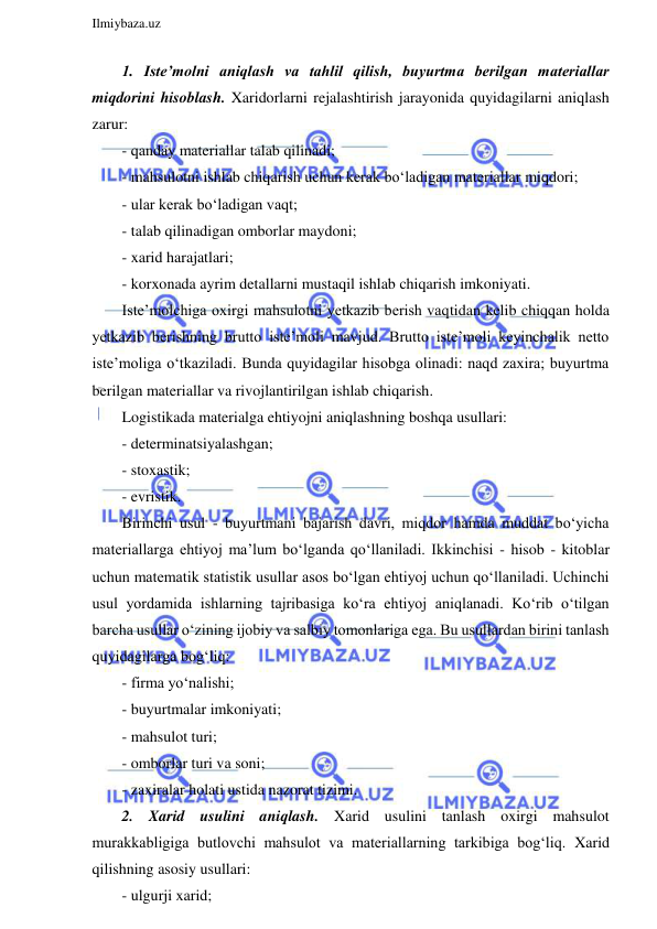  
Ilmiybaza.uz 
 
1. Iste’molni aniqlash va tahlil qilish, buyurtma berilgan materiallar 
miqdorini hisoblash. Xaridorlarni rejalashtirish jarayonida quyidagilarni aniqlash 
zarur: 
- qanday materiallar talab qilinadi; 
- mahsulotni ishlab chiqarish uchun kerak bo‘ladigan materiallar miqdori; 
- ular kerak bo‘ladigan vaqt; 
- talab qilinadigan omborlar maydoni; 
- xarid harajatlari; 
- korxonada ayrim detallarni mustaqil ishlab chiqarish imkoniyati. 
Iste’molchiga oxirgi mahsulotni yetkazib berish vaqtidan kelib chiqqan holda 
yetkazib berishning brutto iste’moli mavjud. Brutto iste’moli keyinchalik netto 
iste’moliga o‘tkaziladi. Bunda quyidagilar hisobga olinadi: naqd zaxira; buyurtma 
berilgan materiallar va rivojlantirilgan ishlab chiqarish. 
Logistikada materialga ehtiyojni aniqlashning boshqa usullari: 
- determinatsiyalashgan; 
- stoxastik; 
- evristik. 
Birinchi usul - buyurtmani bajarish davri, miqdor hamda muddat bo‘yicha 
materiallarga ehtiyoj ma’lum bo‘lganda qo‘llaniladi. Ikkinchisi - hisob - kitoblar 
uchun matematik statistik usullar asos bo‘lgan ehtiyoj uchun qo‘llaniladi. Uchinchi 
usul yordamida ishlarning tajribasiga ko‘ra ehtiyoj aniqlanadi. Ko‘rib o‘tilgan 
barcha usullar o‘zining ijobiy va salbiy tomonlariga ega. Bu usullardan birini tanlash 
quyidagilarga bog‘liq: 
- firma yo‘nalishi; 
- buyurtmalar imkoniyati; 
- mahsulot turi; 
- omborlar turi va soni; 
- zaxiralar holati ustida nazorat tizimi. 
2. Xarid usulini aniqlash. Xarid usulini tanlash oxirgi mahsulot 
murakkabligiga butlovchi mahsulot va materiallarning tarkibiga bog‘liq. Xarid 
qilishning asosiy usullari: 
- ulgurji xarid; 
