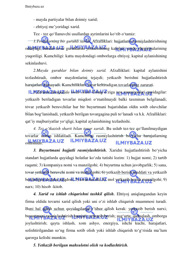  
Ilmiybaza.uz 
 
- mayda partiyalar bilan doimiy xarid; 
- ehtiyoj me’yoridagi xarid. 
Tez - tez qo‘llanuvchi usullardan ayrimlarini ko‘rib o‘tamiz: 
1.Tovarlarning bir guruhli xaridi. Afzalliklari: hujjatlarni rasmiylashtirishning 
oddiyligi; barcha tovar guruhlarini yetkazishning kafolati; savdo chegirmalarining 
yuqoriligi. Kamchiligi: katta maydondagi omborlarga ehtiyoj; kapital aylanishining 
sekinlashuvi. 
2.Mayda guruhlar bilan doimiy xarid. Afzalliklari: kapital aylanishini 
tezlashtiradi, ombor maydonlarini tejaydi; yetkazib berishni hujjatlashtirish 
harajatlari kamayadi. Kamchiliklari: zarar keltiradigan tovarlarning zarurati. 
3.Zarurat darajasida tovar olish. Uning o‘ziga xos xususiyatlari quyidagilar: 
yetkazib beriladigan tovarlar miqdori o‘rnatilmaydi balki taxminan belgilanadi; 
tovar yetkazib beruvchilar har bir buyurtmani bajarishdan oldin sotib oluvchilar 
bilan bog‘lanishadi, yetkazib berilgan tovargagina puli to‘lanadi va h.k. Afzalliklari: 
qat’iy majburiyatlar yo‘qligi; kapital aylanishining tezlashishi. 
4. Tez o‘tkazish sharti bilan tovar xaridi. Bu uslub tez-tez qo‘llanilmaydigan 
tovarlar uchun ishlatiladi. Kamchiligi rasmiylashtirish bo‘yicha harajatlarning 
oshishidir. 
3. Buyurtmani hujjatli rasmiylashtirish. Xaridni hujjatlashtirish bo‘yicha 
standart hujjatlarda quyidagi holatlar ko‘zda tutishi lozim: 1) hujjat nomi; 2) tartib 
raqami; 3) kompaniya nomi va manzilgohi; 4) buyurtma uchun javobgarlik; 5) sana, 
tovar yetkazib beruvchi nomi va manzilgohi; 6) yetkazib berish muddati va yetkazib 
beriladigan tovarlar miqdori; 7) tovar tavsifi; 8). mol yetkazib berish manzilgohi; 9) 
narx; 10) hisob -kitob. 
4. Xarid va ishlab chiqarishni tashkil qilish. Ehtiyoj aniqlangandan keyin 
firma oldida tovarni xarid qilish yoki uni o‘zi ishlab chiqarish muammosi turadi. 
Buni hal qilish uchun quyidagilarga e’tibor qilish kerak: yetkazib berish narxi; 
buyurtmani rasmiylashtirish harajati; yetkazib berish; sug‘urta; qadoqlash, omborga 
joylashtirish; qayta ishlash, xom ashyo, energiya, ishchi kuchi, harajatlari, 
solishtirilgandan so‘ng firma sotib olish yoki ishlab chiqarish to‘g‘risida ma’lum 
qarorga kelishi mumkin. 
5. Yetkazib berilgan mahsulotni olish va kodlashtirish.  
