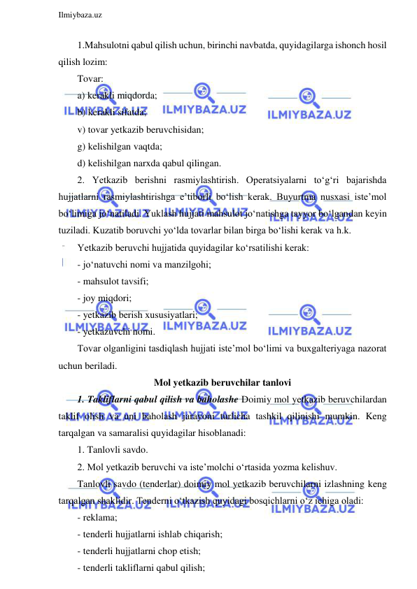  
Ilmiybaza.uz 
 
1.Mahsulotni qabul qilish uchun, birinchi navbatda, quyidagilarga ishonch hosil 
qilish lozim: 
Tovar: 
a) kerakli miqdorda; 
b) kerakli sifatda; 
v) tovar yetkazib beruvchisidan; 
g) kelishilgan vaqtda; 
d) kelishilgan narxda qabul qilingan. 
2. Yetkazib berishni rasmiylashtirish. Operatsiyalarni to‘g‘ri bajarishda 
hujjatlarni rasmiylashtirishga e’tiborli bo‘lish kerak. Buyurtma nusxasi iste’mol 
bo‘limiga jo‘natiladi. Yuklash hujjati mahsulot jo‘natishga tayyor bo‘lgandan keyin 
tuziladi. Kuzatib boruvchi yo‘lda tovarlar bilan birga bo‘lishi kerak va h.k.  
Yetkazib beruvchi hujjatida quyidagilar ko‘rsatilishi kerak: 
- jo‘natuvchi nomi va manzilgohi; 
- mahsulot tavsifi; 
- joy miqdori; 
- yetkazib berish xususiyatlari; 
- yetkazuvchi nomi. 
Tovar olganligini tasdiqlash hujjati iste’mol bo‘limi va buxgalteriyaga nazorat 
uchun beriladi. 
Mol yetkazib beruvchilar tanlovi 
1. Takliflarni qabul qilish va baholashe Doimiy mol yetkazib beruvchilardan 
taklif olish va uni baholash jarayoni turlicha tashkil qilinishi mumkin. Keng 
tarqalgan va samaralisi quyidagilar hisoblanadi: 
1. Tanlovli savdo. 
2. Mol yetkazib beruvchi va iste’molchi o‘rtasida yozma kelishuv. 
Tanlovli savdo (tenderlar) doimiy mol yetkazib beruvchilarni izlashning keng 
tarqalgan shaklidir. Tenderni o‘tkazish quyidagi bosqichlarni o‘z ichiga oladi: 
- reklama; 
- tenderli hujjatlarni ishlab chiqarish; 
- tenderli hujjatlarni chop etish; 
- tenderli takliflarni qabul qilish; 
