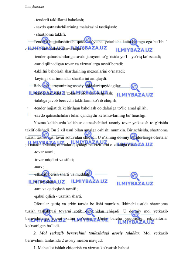  
Ilmiybaza.uz 
 
- tenderli takliflarni baholash;  
- savdo qatnashchilarining malakasini tasdiqlash; 
- shartnoma taklifi. 
Tenderli hujjatlashtirish, qoida bo‘yicha, yetarlicha katta hajmga ega bo‘lib, 1 
qator muhim funktsiyalarni bajaradi: 
-tender qatnashchilariga savdo jarayoni to‘g‘risida yo‘l – yo‘riq ko‘rsatadi; 
-xarid qilinadigan tovar va xizmatlarga tavsif beradi; 
-taklifni baholash shartlarining mezonlarini o‘rnatadi; 
-keyingi shartnomalar shartlarini aniqlaydi. 
Baholash jarayonining asosiy qoidalari quyidagilar: 
-tender tashkiloti a’zolarini oldindan belgilash; 
-talabga javob beruvchi takliflarni ko‘rib chiqish; 
-tender hujjatida keltirilgan baholash qoidalariga to‘liq amal qilish; 
-savdo qatnashchilari bilan qandaydir kelishuvlarning bo‘lmasligi. 
Yozma kelishuvda kelishuv qatnashchilari rasmiy tovar yetkazish to‘g‘risida 
taklif olishadi. Bu 2 xil usul bilan amalga oshishi mumkin. Birinchisida, shartnoma 
tuzish tashabbusi tovar sotuvidan chiqadi. U o‘zining doimiy xaridorlariga ofertalar 
jo‘natadi. Odatda, ofertalar quyidagi rekvizitlarni o‘z ichiga oladi: 
-tovar nomi; 
-tovar miqdori va sifati; 
-narx; 
-etkazib berish sharti va muddati; 
-to‘lov sharti; 
-tara va qadoqlash tavsifi; 
-qabul qilish - uzatish sharti. 
Ofertalar qattiq va erkin tarzda bo‘lishi mumkin. Ikkinchi usulda shartnoma 
tuzish tashabbusi tovarni sotib oluvchidan chiqadi. U doimiy mol yetkazib 
beruvchilarga tijorat xatini jo‘natadi. Unda barcha yuqoridagi rekvizitorlar 
ko‘rsatilgan bo‘ladi. 
2. Mol yetkazib beruvchini tanlashdagi asosiy talablar. Mol yetkazib 
beruvchini tanlashda 2 asosiy mezon mavjud:  
1. Mahsulot ishlab chiqarish va xizmat ko‘rsatish bahosi. 
