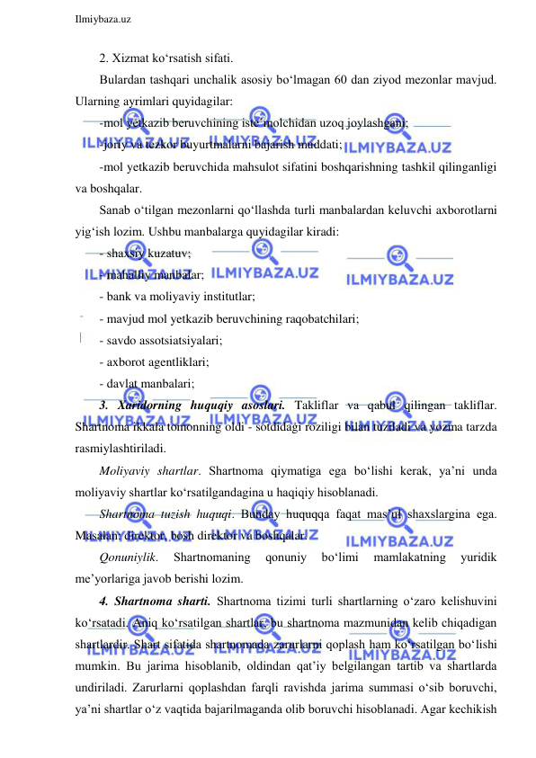  
Ilmiybaza.uz 
 
2. Xizmat ko‘rsatish sifati. 
Bulardan tashqari unchalik asosiy bo‘lmagan 60 dan ziyod mezonlar mavjud. 
Ularning ayrimlari quyidagilar: 
-mol yetkazib beruvchining iste’molchidan uzoq joylashgani; 
-joriy va tezkor buyurtmalarni bajarish muddati; 
-mol yetkazib beruvchida mahsulot sifatini boshqarishning tashkil qilinganligi 
va boshqalar. 
Sanab o‘tilgan mezonlarni qo‘llashda turli manbalardan keluvchi axborotlarni 
yig‘ish lozim. Ushbu manbalarga quyidagilar kiradi: 
- shaxsiy kuzatuv; 
- mahalliy manbalar; 
- bank va moliyaviy institutlar; 
- mavjud mol yetkazib beruvchining raqobatchilari; 
- savdo assotsiatsiyalari; 
- axborot agentliklari; 
- davlat manbalari; 
3. Xaridorning huquqiy asoslari. Takliflar va qabul qilingan takliflar. 
Shartnoma ikkala tomonning oldi - sotdidagi roziligi bilan tuziladi va yozma tarzda 
rasmiylashtiriladi. 
Moliyaviy shartlar. Shartnoma qiymatiga ega bo‘lishi kerak, ya’ni unda 
moliyaviy shartlar ko‘rsatilgandagina u haqiqiy hisoblanadi. 
Shartnoma tuzish huquqi. Bunday huquqqa faqat mas’ul shaxslargina ega. 
Masalan: direktor, bosh direktor va boshqalar. 
Qonuniylik. 
Shartnomaning 
qonuniy 
bo‘limi 
mamlakatning 
yuridik 
me’yorlariga javob berishi lozim. 
4. Shartnoma sharti. Shartnoma tizimi turli shartlarning o‘zaro kelishuvini 
ko‘rsatadi. Aniq ko‘rsatilgan shartlar, bu shartnoma mazmunidan kelib chiqadigan 
shartlardir. Shart sifatida shartnomada zarurlarni qoplash ham ko‘rsatilgan bo‘lishi 
mumkin. Bu jarima hisoblanib, oldindan qat’iy belgilangan tartib va shartlarda 
undiriladi. Zarurlarni qoplashdan farqli ravishda jarima summasi o‘sib boruvchi, 
ya’ni shartlar o‘z vaqtida bajarilmaganda olib boruvchi hisoblanadi. Agar kechikish 
