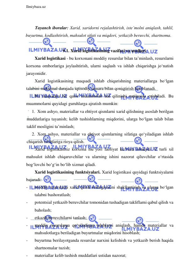  
Ilmiybaza.uz 
 
 
Tayanch iboralar: Xarid, xaridorni rejalashtirish, iste’molni aniqlash, tahlil, 
buyurtma, kodlashtirish, mahsulot sifati va miqdori, yetkazib beruvchi, shartnoma. 
 
9.1. Xarid logistikasining vazifasi va usullari 
Xarid logistikasi - bu korxonani moddiy resurslar bilan ta’minlash, resurslarni 
korxona omborlariga joylashtirish, ularni saqlash va ishlab chiqarishga jo‘natish 
jarayonidir. 
Xarid logistikasining maqsadi ishlab chiqarishning materiallarga bo‘lgan 
talabini maksimal darajada iqtisodiy samara bilan qoniqtirish hisoblanadi. 
Bu maqsadga bir qator muammolar hal qilinishi natijasida erishiladi. Bu 
muammolarni quyidagi guruhlarga ajratish mumkin: 
1. Xom ashyo, materiallar va ehtiyot qismlarni xarid qilishning asoslab berilgan 
muddatlariga tayanish; kelib tushishlarning miqdorini, ularga bo‘lgan talab bilan 
taklif mosligini ta’minlash; 
2. Xom ashyo, materiallar va ehtiyot qismlarning sifatiga qo‘yiladigan ishlab 
chiqarish talablariga rioya qilish. 
Xarid logistikasisiz korxona me’yori faoliyat ko‘rsata olmaydi. U turli xil 
mahsulot ishlab chiqaruvchilar va ularning ishini nazorat qiluvchilar o‘rtasida 
bog‘lovchi bo‘g‘in bo‘lib xizmat qiladi. 
Xarid logistikasining funktsiyalari. Xarid logistikasi quyidagi funktsiyalarni 
bajaradi:   
- 
moddiy resurslarni xarid qilish strategiyasini shakllantirish va ularga bo‘lgan 
talabni bashoratlash; 
- 
potentsial yetkazib beruvchilar tomonidan tushadigan takliflarni qabul qilish va 
baholash; 
- 
etkazib beruvchilarni tanlash; 
- 
moddiy resurslarga qo‘yiladigan talablarni aniqlash, hamda materiallar va 
mahsulotlarga beriladigan buyurtmalar miqdorini hisoblash; 
- 
buyurtma berilayotganda resurslar narxini kelishish va yetkazib berish haqida 
shartnomalar tuzish; 
- 
materiallar kelib tushish muddatlari ustidan nazorat; 
