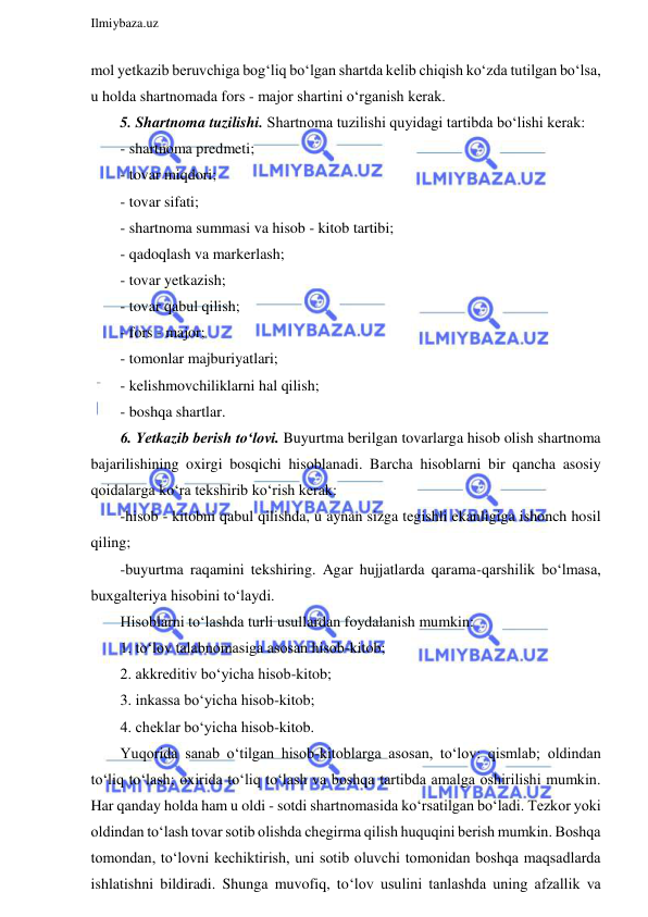  
Ilmiybaza.uz 
 
mol yetkazib beruvchiga bog‘liq bo‘lgan shartda kelib chiqish ko‘zda tutilgan bo‘lsa, 
u holda shartnomada fors - major shartini o‘rganish kerak. 
5. Shartnoma tuzilishi. Shartnoma tuzilishi quyidagi tartibda bo‘lishi kerak: 
- shartnoma predmeti; 
- tovar miqdori; 
- tovar sifati; 
- shartnoma summasi va hisob - kitob tartibi; 
- qadoqlash va markerlash; 
- tovar yetkazish; 
- tovar qabul qilish; 
- fors - major; 
- tomonlar majburiyatlari; 
- kelishmovchiliklarni hal qilish; 
- boshqa shartlar. 
6. Yetkazib berish to‘lovi. Buyurtma berilgan tovarlarga hisob olish shartnoma 
bajarilishining oxirgi bosqichi hisoblanadi. Barcha hisoblarni bir qancha asosiy 
qoidalarga ko‘ra tekshirib ko‘rish kerak: 
-hisob - kitobni qabul qilishda, u aynan sizga tegishli ekanligiga ishonch hosil 
qiling; 
-buyurtma raqamini tekshiring. Agar hujjatlarda qarama-qarshilik bo‘lmasa, 
buxgalteriya hisobini to‘laydi.  
Hisoblarni to‘lashda turli usullardan foydalanish mumkin: 
1. to‘lov talabnomasiga asosan hisob-kitob; 
2. akkreditiv bo‘yicha hisob-kitob; 
3. inkassa bo‘yicha hisob-kitob; 
4. cheklar bo‘yicha hisob-kitob. 
Yuqorida sanab o‘tilgan hisob-kitoblarga asosan, to‘lov: qismlab; oldindan 
to‘liq to‘lash; oxirida to‘liq to‘lash va boshqa tartibda amalga oshirilishi mumkin. 
Har qanday holda ham u oldi - sotdi shartnomasida ko‘rsatilgan bo‘ladi. Tezkor yoki 
oldindan to‘lash tovar sotib olishda chegirma qilish huquqini berish mumkin. Boshqa 
tomondan, to‘lovni kechiktirish, uni sotib oluvchi tomonidan boshqa maqsadlarda 
ishlatishni bildiradi. Shunga muvofiq, to‘lov usulini tanlashda uning afzallik va 
