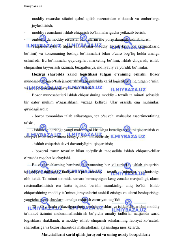  
Ilmiybaza.uz 
 
- 
moddiy resurslar sifatini qabul qilish nazoratidan o‘tkazish va omborlarga 
joylashtirish; 
- 
moddiy resurslarni ishlab chiqarish bo‘linmalarigacha yetkazib berish; 
- 
omborlarda moddiy resurslar zahiralarini me’yoriy darajada ushlab turish. 
Yuqorida aytib o‘tilgan funktsiyalar moddiy texnik ta’minot xizmati(xarid 
bo‘limi) va korxonaning boshqa bo‘linmalari bilan o‘zaro bog‘liq holda amalga 
oshiriladi. Bu bo‘linmalar quyidagilar: marketing bo‘limi, ishlab chiqarish, ishlab 
chiqarishni tayyorlash xizmati, buxgalteriya, moliyaviy va yuridik bo‘limlar.  
Hozirgi sharoitda xarid logistikasi tutgan o‘rnining oshishi. Bozor 
munosabatlariga o‘tish jamoa ishlab chiqarishida xarid logistikasining tutgan o‘rnini 
va oshib borayotgan mavqeini tasniflaydi. 
Bozor munosabatlari ishlab chiqarishning moddiy - texnik ta’minoti sohasida 
bir qator muhim o‘zgarishlarni yuzaga keltirdi. Ular orasida eng muhimlari 
quyidagilardir: 
- bozor tomonidan talab etilayotgan, tez o‘suvchi mahsulot assortimentining 
ta’siri; 
- ishlab chiqarishga yangi mahsulotni kiritishga ketadigan vaqtni qisqartirish va 
shu yo‘l bilan assortiment kengayishini tezlashtirish;  
- ishlab chiqarish davri davomiyligini qisqartirish;  
- bozorni zarur tovarlar bilan to‘ydirish maqsadida ishlab chiqaruvchilar 
o‘rtasida raqobat kuchayishi. 
Bu o‘zgarishlarning barchasi, korxonaning har xil turlari – ishlab chiqarish, 
iqtisodiyot, moliyaviy faoliyat ko‘proq moddiy - texnik ta’minotga bog‘lanishiga 
olib keldi. Ta’minot tizimida samara bermayotgan keng zonalar mavjudligi, ularni 
ratsionallashtirish esa katta iqtisod berishi mumkinligi aniq bo‘ldi. Ishlab 
chiqarishining moddiy ta’minot jarayonlarini tashkil etishga va ularni boshqarishga 
yangicha yondashuvlarni amalga oshirish zaruriyati tug‘ildi. 
70 – 80 yillarda o‘tkazilgan ilmiy - tadqiqot ishlari va ishlab chiqarishni moddiy 
ta’minot tizimini mukammallashtirish bo‘yicha amaliy tadbirlar natijasida xarid 
logistikasi shakllandi, u moddiy ishlab chiqarish sohalarining faoliyat ko‘rsatish 
sharoitlariga va bozor sharoitida mahsulotlarni aylanishiga mos kelardi. 
Materiallarni xarid qilish jarayoni va uning asosiy bosqichlari: 
