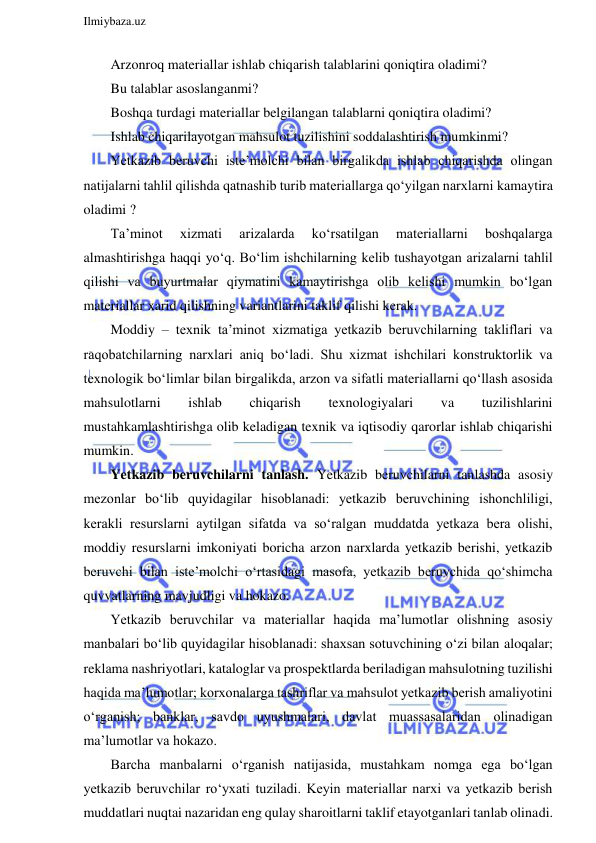  
Ilmiybaza.uz 
 
Arzonroq materiallar ishlab chiqarish talablarini qoniqtira oladimi? 
Bu talablar asoslanganmi?  
Boshqa turdagi materiallar belgilangan talablarni qoniqtira oladimi? 
Ishlab chiqarilayotgan mahsulot tuzilishini soddalashtirish mumkinmi? 
Yetkazib beruvchi iste’molchi bilan birgalikda ishlab chiqarishda olingan 
natijalarni tahlil qilishda qatnashib turib materiallarga qo‘yilgan narxlarni kamaytira 
oladimi ? 
Ta’minot 
xizmati 
arizalarda 
ko‘rsatilgan 
materiallarni 
boshqalarga 
almashtirishga haqqi yo‘q. Bo‘lim ishchilarning kelib tushayotgan arizalarni tahlil 
qilishi va buyurtmalar qiymatini kamaytirishga olib kelishi mumkin bo‘lgan 
materiallar xarid qilishning variantlarini taklif qilishi kerak. 
Moddiy – texnik ta’minot xizmatiga yetkazib beruvchilarning takliflari va 
raqobatchilarning narxlari aniq bo‘ladi. Shu xizmat ishchilari konstruktorlik va 
texnologik bo‘limlar bilan birgalikda, arzon va sifatli materiallarni qo‘llash asosida 
mahsulotlarni 
ishlab 
chiqarish 
texnologiyalari 
va 
tuzilishlarini 
mustahkamlashtirishga olib keladigan texnik va iqtisodiy qarorlar ishlab chiqarishi 
mumkin. 
Yetkazib beruvchilarni tanlash. Yetkazib beruvchilarni tanlashda asosiy 
mezonlar bo‘lib quyidagilar hisoblanadi: yetkazib beruvchining ishonchliligi, 
kerakli resurslarni aytilgan sifatda va so‘ralgan muddatda yetkaza bera olishi, 
moddiy resurslarni imkoniyati boricha arzon narxlarda yetkazib berishi, yetkazib 
beruvchi bilan iste’molchi o‘rtasidagi masofa, yetkazib beruvchida qo‘shimcha 
quvvatlarning mavjudligi va hokazo. 
Yetkazib beruvchilar va materiallar haqida ma’lumotlar olishning asosiy 
manbalari bo‘lib quyidagilar hisoblanadi: shaxsan sotuvchining o‘zi bilan aloqalar; 
reklama nashriyotlari, kataloglar va prospektlarda beriladigan mahsulotning tuzilishi 
haqida ma’lumotlar; korxonalarga tashriflar va mahsulot yetkazib berish amaliyotini 
o‘rganish; banklar, savdo uyushmalari, davlat muassasalaridan olinadigan 
ma’lumotlar va hokazo. 
Barcha manbalarni o‘rganish natijasida, mustahkam nomga ega bo‘lgan 
yetkazib beruvchilar ro‘yxati tuziladi. Keyin materiallar narxi va yetkazib berish 
muddatlari nuqtai nazaridan eng qulay sharoitlarni taklif etayotganlari tanlab olinadi. 
