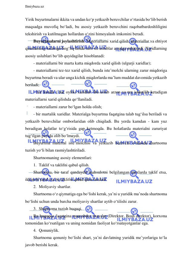  
Ilmiybaza.uz 
 
Yirik buyurtmalarni ikkita va undan ko‘p yetkazib beruvchilar o‘rtasida bo‘lib berish 
maqsadga muvofiq bo‘ladi, bu asosiy yetkazib beruvchini raqobatbardoshliligini 
tekshirish va kutilmagan hollardan o‘zini himoyalash imkonini beradi. 
Buyurtmalarni joylashtirish. Materiallarni xarid qilish, materiallar va ehtiyot 
qismlarning turlariga bog‘liq holda turli xil uslublar amalga oshiriladi. Xaridlarning 
asosiy uslublari bo‘lib quyidagilar hisoblanadi: 
- materiallarni bir marta katta miqdorda xarid qilish (ulgurji xaridlar); 
- materiallarni tez-tez xarid qilish, bunda iste’molchi ularning zarur miqdoriga 
buyurtma beradi va ular unga kichik miqdorlarda ma’lum muddat davomida yetkazib 
beriladi; 
- har kunlik ( har oylik) xaridlar. Bu uslub arzon va tez ishlatilib ketadigan 
materiallarni xarid qilishda qo‘llaniladi. 
- materiallarni zarur bo‘lgan holda olish; 
- bir martalik xaridlar. Materialga buyurtma faqatgina talab tug‘ilsa beriladi va 
yetkazib beruvchilar omborlaridan olib chiqiladi. Bu yerda kamdan - kam yuz 
beradigan holatlar to‘g‘risida gap ketmoqda. Bu holatlarda materialni zaruriyat 
tug‘ilgan paytda olib bo‘lmaydi. 
Buyurtma material iste’molchisi va yetkazib beruvchi o‘rtasida shartnoma 
tuzish yo‘li bilan rasmiylashtiriladi. 
Shartnomaning asosiy elementlari: 
1. Taklif va taklifni qabul qilish. 
Shartnoma, bir taraf qandaydir mahsulotni belgilangan narxlarda taklif etsa, 
ikkinchi taraf esa bu taklifni qabul qilsa tuziladi. 
2. Moliyaviy shartlar. 
Shartnoma o‘z qiymatiga ega bo‘lishi kerak, ya’ni u yuridik ma’noda shartnoma 
bo‘lishi uchun unda barcha moliyaviy shartlar aytib o‘tilishi zarur. 
3. Shartnoma tuzish huquqi. 
Bu huquqqa faqatgina mansabdor shaxslar (Direktor, Bosh direktor), korxona 
tomonidan ko‘rsatilgan va uning nomidan faoliyat ko‘rsatayotganlar ega. 
4. Qonuniylik. 
Shartnoma qonuniy bo‘lishi shart, ya’ni davlatning yuridik me’yorlariga to‘la 
javob berishi kerak. 
