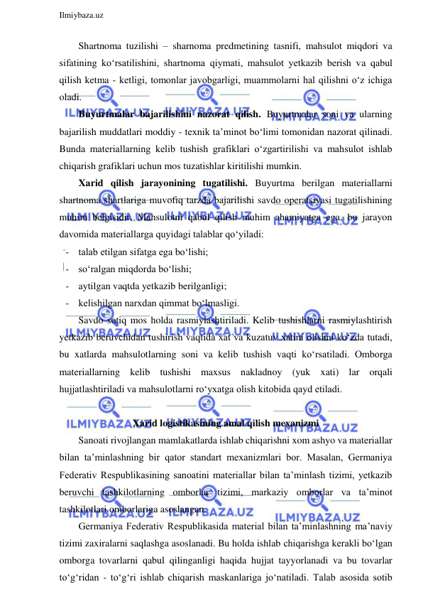  
Ilmiybaza.uz 
 
Shartnoma tuzilishi – sharnoma predmetining tasnifi, mahsulot miqdori va 
sifatining ko‘rsatilishini, shartnoma qiymati, mahsulot yetkazib berish va qabul 
qilish ketma - ketligi, tomonlar javobgarligi, muammolarni hal qilishni o‘z ichiga 
oladi. 
Buyurtmalar bajarilishini nazorat qilish. Buyurtmalar soni va ularning 
bajarilish muddatlari moddiy - texnik ta’minot bo‘limi tomonidan nazorat qilinadi. 
Bunda materiallarning kelib tushish grafiklari o‘zgartirilishi va mahsulot ishlab 
chiqarish grafiklari uchun mos tuzatishlar kiritilishi mumkin. 
Xarid qilish jarayonining tugatilishi. Buyurtma berilgan materiallarni 
shartnoma shartlariga muvofiq tarzda bajarilishi savdo operatsiyasi tugatilishining 
muhim belgisidir. Mahsulotni qabul qilish muhim ahamiyatga ega, bu jarayon 
davomida materiallarga quyidagi talablar qo‘yiladi: 
- talab etilgan sifatga ega bo‘lishi; 
- so‘ralgan miqdorda bo‘lishi; 
- aytilgan vaqtda yetkazib berilganligi; 
- kelishilgan narxdan qimmat bo‘lmasligi. 
Savdo sotiq mos holda rasmiylashtiriladi. Kelib tushishlarni rasmiylashtirish 
yetkazib beruvchidan tushirish vaqtida xat va kuzatuv xatini olishni ko‘zda tutadi, 
bu xatlarda mahsulotlarning soni va kelib tushish vaqti ko‘rsatiladi. Omborga 
materiallarning kelib tushishi maxsus nakladnoy (yuk xati) lar orqali 
hujjatlashtiriladi va mahsulotlarni ro‘yxatga olish kitobida qayd etiladi. 
 
Xarid logistikasining amal qilish mexanizmi 
Sanoati rivojlangan mamlakatlarda ishlab chiqarishni xom ashyo va materiallar 
bilan ta’minlashning bir qator standart mexanizmlari bor. Masalan, Germaniya 
Federativ Respublikasining sanoatini materiallar bilan ta’minlash tizimi, yetkazib 
beruvchi tashkilotlarning omborlar tizimi, markaziy omborlar va ta’minot 
tashkilotlari omborlariga asoslangan. 
Germaniya Federativ Respublikasida material bilan ta’minlashning ma’naviy 
tizimi zaxiralarni saqlashga asoslanadi. Bu holda ishlab chiqarishga kerakli bo‘lgan 
omborga tovarlarni qabul qilinganligi haqida hujjat tayyorlanadi va bu tovarlar 
to‘g‘ridan - to‘g‘ri ishlab chiqarish maskanlariga jo‘natiladi. Talab asosida sotib 
