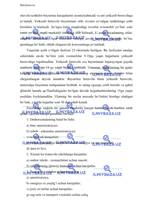  
Ilmiybaza.uz 
 
oluvchi tashkilot buyurtma harajatlarini rasmiylashtiradi va uni yetkazib beruvchiga 
jo‘natadi. Yetkazib beruvchi buyurtmani olib, tovarni so‘ralgan tashkilotga sotib 
berishini ta’minlaydi. So‘ngra katta miqdordagi tovarlar avtomobil yo‘llari yoki 
temir yo‘llari orqali markaziy omborga olib kelinadi. U yerda tovarlarning sifati, 
miqdori tekshiriladi. Agar hammasi talabga javob beradigan darajada bo‘lsa, 
qismlarga bo‘linib, ishlab chiqaruvchi korxonalarga jo‘natiladi. 
Yuqorida aytib o‘tilgan faoliyat 23-chizmada berilgan. Bu faoliyatni amalga 
oshirishda savdo bo‘limi yoki vositachilar 9-10ga yaqin hujjatlarni yetkazib 
beruvchiga topshiradilar. Yetkazib beruvchi esa buyurtmani bajarayotgan paytda 
markaziy punktga 14 ga yaqin hujjat topshiradi. Umuman, hujjatlarning bu qadar 
ko‘pligi materiallar yetkazib berish faoliyatining an’anaviy tizimi doiralar bilan 
chegaralangan deyish mumkin. Buyurtma beruvchi bilan yetkazib beruvchi, 
materialga buyurtma tushganidan boshlab, to uning egasiga yetib borishi va qabul 
qilinishi hamda qo‘llanilishigacha bo‘lgan davrda hujjatlashtirishning 15ga yaqin 
usulidan foydalanadilar. Ularning bir necha nusxada bo‘lishini hisobga oladigan 
bo‘lsak, u holda hujjatlar soni 50 dan oshib ketadi. 
Zaxiralarni saqlash bir qancha miqdorda harajat hamda ishchi kuchini talab 
qiladi. Quyida harajat guruhlari beriladi. 
1. Omborxonalarning band bo‘lishi; 
a) bino amortizatsiyasi; 
b) asbob - uskunalar amortizatsiyasi; 
v) ta’mirlash harajatlari; 
g) isitish vositalariga harajatlar, elektr-energiya va suv vositalari; 
d) ijara to‘lovi. 
2. Xizmat ko‘rsatuvchi ishchilarga harajatlar: 
a) ombor ishchi - xizmatchilari uchun maosh; 
b) ishchilarning ijtimoiy himoyasi uchun harajatlar; 
3. Transport vositalari uchun harajatlar: 
a) amortizatsiya; 
b) energiya va yoqilg‘i uchun harajatlar; 
v) joriy ta’mirlar uchun harajatlar; 
g) sug‘urta va transport vositalari uchun soliq. 
