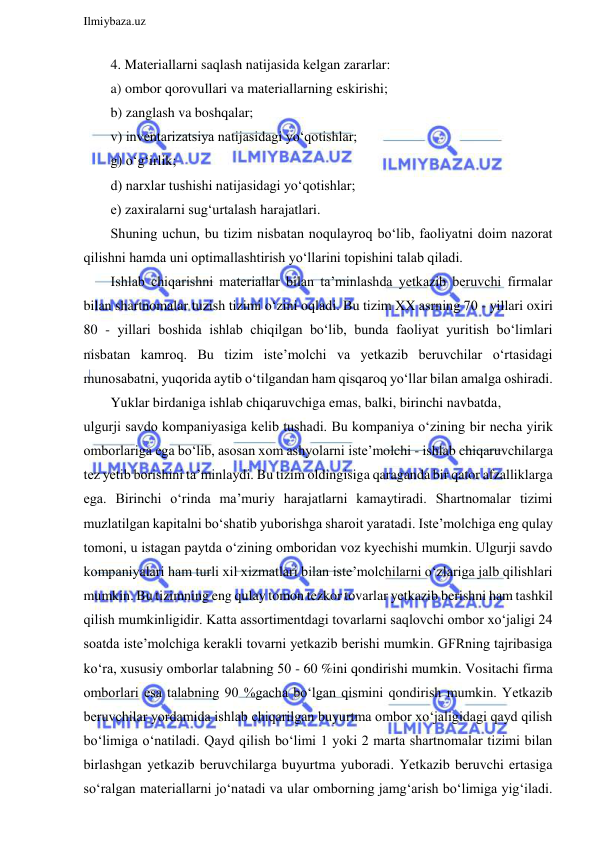  
Ilmiybaza.uz 
 
4. Materiallarni saqlash natijasida kelgan zararlar: 
a) ombor qorovullari va materiallarning eskirishi; 
b) zanglash va boshqalar; 
v) inventarizatsiya natijasidagi yo‘qotishlar; 
g) o‘g‘irlik; 
d) narxlar tushishi natijasidagi yo‘qotishlar; 
e) zaxiralarni sug‘urtalash harajatlari. 
Shuning uchun, bu tizim nisbatan noqulayroq bo‘lib, faoliyatni doim nazorat 
qilishni hamda uni optimallashtirish yo‘llarini topishini talab qiladi. 
Ishlab chiqarishni materiallar bilan ta’minlashda yetkazib beruvchi firmalar 
bilan shartnomalar tuzish tizimi o‘zini oqladi. Bu tizim XX asrning 70 - yillari oxiri 
80 - yillari boshida ishlab chiqilgan bo‘lib, bunda faoliyat yuritish bo‘limlari 
nisbatan kamroq. Bu tizim iste’molchi va yetkazib beruvchilar o‘rtasidagi 
munosabatni, yuqorida aytib o‘tilgandan ham qisqaroq yo‘llar bilan amalga oshiradi. 
Yuklar birdaniga ishlab chiqaruvchiga emas, balki, birinchi navbatda,  
ulgurji savdo kompaniyasiga kelib tushadi. Bu kompaniya o‘zining bir necha yirik 
omborlariga ega bo‘lib, asosan xom ashyolarni iste’molchi - ishlab chiqaruvchilarga 
tez yetib borishini ta’minlaydi. Bu tizim oldingisiga qaraganda bir qator afzalliklarga 
ega. Birinchi o‘rinda ma’muriy harajatlarni kamaytiradi. Shartnomalar tizimi 
muzlatilgan kapitalni bo‘shatib yuborishga sharoit yaratadi. Iste’molchiga eng qulay 
tomoni, u istagan paytda o‘zining omboridan voz kyechishi mumkin. Ulgurji savdo 
kompaniyalari ham turli xil xizmatlari bilan iste’molchilarni o‘zlariga jalb qilishlari 
mumkin. Bu tizimning eng qulay tomon tezkor tovarlar yetkazib berishni ham tashkil 
qilish mumkinligidir. Katta assortimentdagi tovarlarni saqlovchi ombor xo‘jaligi 24 
soatda iste’molchiga kerakli tovarni yetkazib berishi mumkin. GFRning tajribasiga 
ko‘ra, xususiy omborlar talabning 50 - 60 %ini qondirishi mumkin. Vositachi firma 
omborlari esa talabning 90 %gacha bo‘lgan qismini qondirish mumkin. Yetkazib 
beruvchilar yordamida ishlab chiqarilgan buyurtma ombor xo‘jaligidagi qayd qilish 
bo‘limiga o‘natiladi. Qayd qilish bo‘limi 1 yoki 2 marta shartnomalar tizimi bilan 
birlashgan yetkazib beruvchilarga buyurtma yuboradi. Yetkazib beruvchi ertasiga 
so‘ralgan materiallarni jo‘natadi va ular omborning jamg‘arish bo‘limiga yig‘iladi. 
