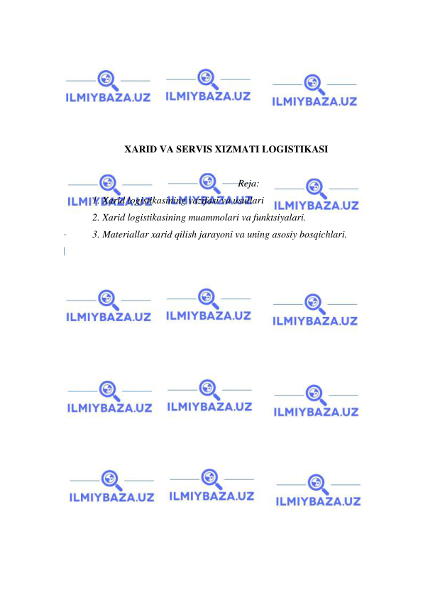  
 
 
 
 
 
 
 
XARID VA SERVIS XIZMATI LOGISTIKASI 
 
Reja: 
1. Xarid logistikasining vazifasi va usullari 
2. Xarid logistikasining muammolari va funktsiyalari. 
3. Materiallar xarid qilish jarayoni va uning asosiy bosqichlari. 
 
 
 
 
 
 
 
 
 
 
 
 
 
 
 
 
 
 
