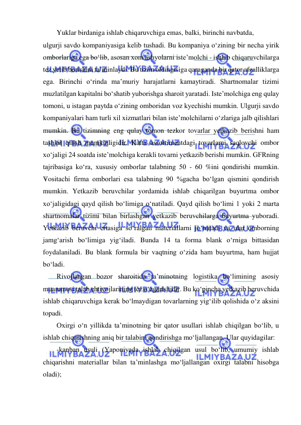  
 
Yuklar birdaniga ishlab chiqaruvchiga emas, balki, birinchi navbatda,  
ulgurji savdo kompaniyasiga kelib tushadi. Bu kompaniya o‘zining bir necha yirik 
omborlariga ega bo‘lib, asosan xom ashyolarni iste’molchi - ishlab chiqaruvchilarga 
tez yetib borishini ta’minlaydi. Bu tizim oldingisiga qaraganda bir qator afzalliklarga 
ega. Birinchi o‘rinda ma’muriy harajatlarni kamaytiradi. Shartnomalar tizimi 
muzlatilgan kapitalni bo‘shatib yuborishga sharoit yaratadi. Iste’molchiga eng qulay 
tomoni, u istagan paytda o‘zining omboridan voz kyechishi mumkin. Ulgurji savdo 
kompaniyalari ham turli xil xizmatlari bilan iste’molchilarni o‘zlariga jalb qilishlari 
mumkin. Bu tizimning eng qulay tomon tezkor tovarlar yetkazib berishni ham 
tashkil qilish mumkinligidir. Katta assortimentdagi tovarlarni saqlovchi ombor 
xo‘jaligi 24 soatda iste’molchiga kerakli tovarni yetkazib berishi mumkin. GFRning 
tajribasiga ko‘ra, xususiy omborlar talabning 50 - 60 %ini qondirishi mumkin. 
Vositachi firma omborlari esa talabning 90 %gacha bo‘lgan qismini qondirish 
mumkin. Yetkazib beruvchilar yordamida ishlab chiqarilgan buyurtma ombor 
xo‘jaligidagi qayd qilish bo‘limiga o‘natiladi. Qayd qilish bo‘limi 1 yoki 2 marta 
shartnomalar tizimi bilan birlashgan yetkazib beruvchilarga buyurtma yuboradi. 
Yetkazib beruvchi ertasiga so‘ralgan materiallarni jo‘natadi va ular omborning 
jamg‘arish bo‘limiga yig‘iladi. Bunda 14 ta forma blank o‘rniga bittasidan 
foydalaniladi. Bu blank formula bir vaqtning o‘zida ham buyurtma, ham hujjat 
bo‘ladi. 
Rivojlangan bozor sharoitida ta’minotning logistika bo‘limining asosiy 
muammosi talab ehtiyojlarining tez o‘zgarishidir. Bu ko‘pincha yetkazib beruvchida 
ishlab chiqaruvchiga kerak bo‘lmaydigan tovarlarning yig‘ilib qolishida o‘z aksini 
topadi. 
Oxirgi o‘n yillikda ta’minotning bir qator usullari ishlab chiqilgan bo‘lib, u 
ishlab chiqarishning aniq bir talabini qondirishga mo‘ljallangan. Ular quyidagilar: 
-kanban usuli (Yaponiyada ishlab chiqilgan usul bo‘lib, umumiy ishlab 
chiqarishni materiallar bilan ta’minlashga mo‘ljallangan oxirgi talabni hisobga 
oladi); 
