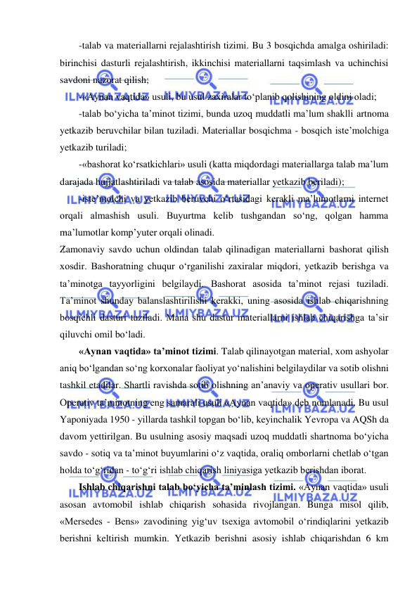  
 
-talab va materiallarni rejalashtirish tizimi. Bu 3 bosqichda amalga oshiriladi: 
birinchisi dasturli rejalashtirish, ikkinchisi materiallarni taqsimlash va uchinchisi 
savdoni nazorat qilish;  
-«Aynan vaqtida» usuli, bu usul zaxiralar to‘planib qolishining oldini oladi;  
-talab bo‘yicha ta’minot tizimi, bunda uzoq muddatli ma’lum shaklli artnoma 
yetkazib beruvchilar bilan tuziladi. Materiallar bosqichma - bosqich iste’molchiga 
yetkazib turiladi;  
-«bashorat ko‘rsatkichlari» usuli (katta miqdordagi materiallarga talab ma’lum 
darajada hujjatlashtiriladi va talab asosida materiallar yetkazib beriladi); 
-iste’molchi va yetkazib beruvchi o‘rtasidagi kerakli ma’lumotlarni internet 
orqali almashish usuli. Buyurtma kelib tushgandan so‘ng, qolgan hamma 
ma’lumotlar komp’yuter orqali olinadi. 
Zamonaviy savdo uchun oldindan talab qilinadigan materiallarni bashorat qilish 
xosdir. Bashoratning chuqur o‘rganilishi zaxiralar miqdori, yetkazib berishga va 
ta’minotga tayyorligini belgilaydi. Bashorat asosida ta’minot rejasi tuziladi. 
Ta’minot shunday balanslashtirilishi kerakki, uning asosida ishlab chiqarishning 
bosqichli dasturi tuziladi. Mana shu dastur materiallarni ishlab chiqarishga ta’sir 
qiluvchi omil bo‘ladi.  
«Aynan vaqtida» ta’minot tizimi. Talab qilinayotgan material, xom ashyolar 
aniq bo‘lgandan so‘ng korxonalar faoliyat yo‘nalishini belgilaydilar va sotib olishni 
tashkil etadilar. Shartli ravishda sotib olishning an’anaviy va operativ usullari bor. 
Operativ ta’minotning eng samarali usuli «Aynan vaqtida» deb nomlanadi. Bu usul 
Yaponiyada 1950 - yillarda tashkil topgan bo‘lib, keyinchalik Yevropa va AQSh da 
davom yettirilgan. Bu usulning asosiy maqsadi uzoq muddatli shartnoma bo‘yicha 
savdo - sotiq va ta’minot buyumlarini o‘z vaqtida, oraliq omborlarni chetlab o‘tgan 
holda to‘g‘ridan - to‘g‘ri ishlab chiqarish liniyasiga yetkazib berishdan iborat. 
Ishlab chiqarishni talab bo‘yicha ta’minlash tizimi. «Aynan vaqtida» usuli 
asosan avtomobil ishlab chiqarish sohasida rivojlangan. Bunga misol qilib, 
«Mersedes - Bens» zavodining yig‘uv tsexiga avtomobil o‘rindiqlarini yetkazib 
berishni keltirish mumkin. Yetkazib berishni asosiy ishlab chiqarishdan 6 km 
