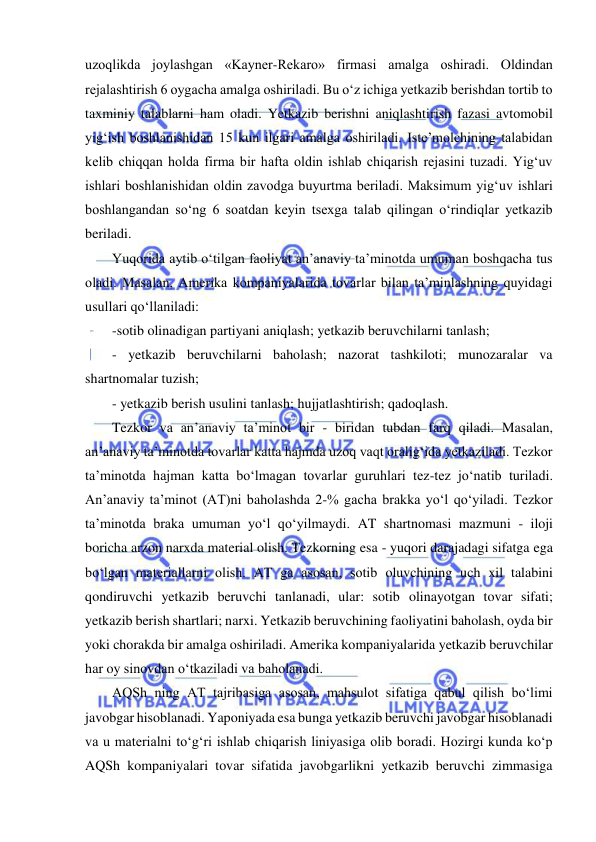  
 
uzoqlikda joylashgan «Kayner-Rekaro» firmasi amalga oshiradi. Oldindan 
rejalashtirish 6 oygacha amalga oshiriladi. Bu o‘z ichiga yetkazib berishdan tortib to 
taxminiy talablarni ham oladi. Yetkazib berishni aniqlashtirish fazasi avtomobil 
yig‘ish boshlanishidan 15 kun ilgari amalga oshiriladi. Iste’molchining talabidan 
kelib chiqqan holda firma bir hafta oldin ishlab chiqarish rejasini tuzadi. Yig‘uv 
ishlari boshlanishidan oldin zavodga buyurtma beriladi. Maksimum yig‘uv ishlari 
boshlangandan so‘ng 6 soatdan keyin tsexga talab qilingan o‘rindiqlar yetkazib 
beriladi. 
Yuqorida aytib o‘tilgan faoliyat an’anaviy ta’minotda umuman boshqacha tus 
oladi. Masalan, Amerika kompaniyalarida tovarlar bilan ta’minlashning quyidagi 
usullari qo‘llaniladi:  
-sotib olinadigan partiyani aniqlash; yetkazib beruvchilarni tanlash;  
- yetkazib beruvchilarni baholash; nazorat tashkiloti; munozaralar va 
shartnomalar tuzish; 
- yetkazib berish usulini tanlash; hujjatlashtirish; qadoqlash. 
Tezkor va an’anaviy ta’minot bir - biridan tubdan farq qiladi. Masalan, 
an’anaviy ta’minotda tovarlar katta hajmda uzoq vaqt oralig‘ida yetkaziladi. Tezkor 
ta’minotda hajman katta bo‘lmagan tovarlar guruhlari tez-tez jo‘natib turiladi. 
An’anaviy ta’minot (AT)ni baholashda 2-% gacha brakka yo‘l qo‘yiladi. Tezkor 
ta’minotda braka umuman yo‘l qo‘yilmaydi. AT shartnomasi mazmuni - iloji 
boricha arzon narxda material olish. Tezkorning esa - yuqori darajadagi sifatga ega 
bo‘lgan materiallarni olish. AT ga asosan, sotib oluvchining uch xil talabini 
qondiruvchi yetkazib beruvchi tanlanadi, ular: sotib olinayotgan tovar sifati; 
yetkazib berish shartlari; narxi. Yetkazib beruvchining faoliyatini baholash, oyda bir 
yoki chorakda bir amalga oshiriladi. Amerika kompaniyalarida yetkazib beruvchilar 
har oy sinovdan o‘tkaziladi va baholanadi. 
AQSh ning AT tajribasiga asosan, mahsulot sifatiga qabul qilish bo‘limi 
javobgar hisoblanadi. Yaponiyada esa bunga yetkazib beruvchi javobgar hisoblanadi 
va u materialni to‘g‘ri ishlab chiqarish liniyasiga olib boradi. Hozirgi kunda ko‘p 
AQSh kompaniyalari tovar sifatida javobgarlikni yetkazib beruvchi zimmasiga 
