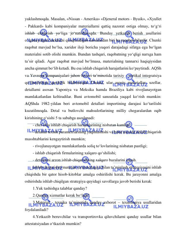  
 
yuklashmoqda. Masalan, «Nissan - Amerika» «Djeneral motors - Byuik», «Xyullet 
- Pakkard» kabi kompaniyalar materiallarni qattiq nazorat ostiga olmay, to‘g‘ri 
ishlab chiqarish yo‘liga jo‘natishmoqda. Bunday yetkazib berish usullarini 
o‘rganayotgan xaridorni qiziqtiradigan narsalardan biri bu raqobatchilardir. Chunki 
raqobat mavjud bo‘lsa, xaridor iloji boricha yuqori darajadagi sifatga ega bo‘lgan 
materialni sotib olishi mumkin. Bundan tashqari, raqobatning yo‘qligi narxga ham 
ta’sir qiladi. Agar raqobat mavjud bo‘lmasa, materialning tannarxi haqiqiysidan 
ancha qimmat bo‘lib ketadi. Bu esa ishlab chiqarish harajatlarini ko‘paytiradi. AQSh 
va Yevropa kompaniyalari jahon bozori ta’minotida tarixiy - vertikal integratsiya 
qo‘llanilishiga qarshilik bildirmoqda. Chunki, ular asosiy materiallar- uzellar, 
detallarni asosan Yaponiya va Meksika hamda Braziliya kabi rivojlanayotgan 
mamlakatlardan keltiradilar. Buni avtomobil sanoatida yaqqol ko‘rish mumkin: 
AQShda 1982-yildan beri avtomobil detallari importining darajasi ko‘tarilishi 
kuzatilmoqda. Detal va butlovchi mahsulotlarining milliy chegaralardan oqib 
kirishining o‘sishi 5 ta sababga asoslanadi: 
- chet elda ishlab chiqarish harajatlarining nisbatan kamligi; 
- detallar texnik parametrlarining yaqinlashishi va bular asosida ishlab chiqarish 
masshtablarini kengaytirish mumkin; 
- rivojlanayotgan mamlakatlarda soliq to‘lovlarining nisbatan pastligi; 
- ishlab chiqarish firmalarining xalqaro qo‘shilishi; 
- detallarni arzon ishlab chiqarishning xalqaro bazalarini izlash. 
Ishlab chiqarishni material va texnologiya bilan ta’minlash strategiyasini ishlab 
chiqishda bir qator hisob-kitoblar amalga oshirilishi kerak. Bu jarayonni amalga 
oshirishda ishlab chiqilgan strategiya quyidagi savollarga javob berishi kerak:  
1.Yuk tashishga talablar qanday? 
2.Qanday xizmatlar kerak bo‘ladi? 
3.Material - texnika ta’minotida qanday axborot – texnologiya usullaridan 
foydalaniladi? 
4.Yetkazib beruvchilar va transportirovka qiluvchilarni qanday usullar bilan 
attestatsiyadan o‘tkazish mumkin? 
