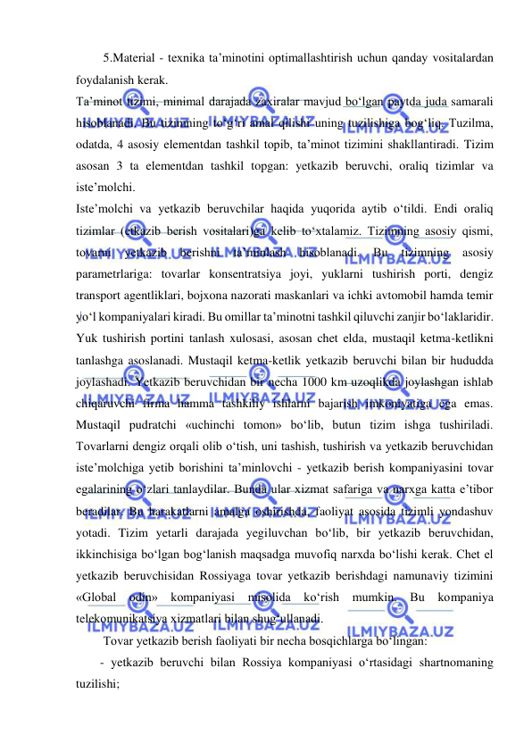  
 
 5.Material - texnika ta’minotini optimallashtirish uchun qanday vositalardan 
foydalanish kerak. 
Ta’minot tizimi, minimal darajada zaxiralar mavjud bo‘lgan paytda juda samarali 
hisoblanadi. Bu tizimning to‘g‘ri amal qilishi uning tuzilishiga bog‘liq. Tuzilma, 
odatda, 4 asosiy elementdan tashkil topib, ta’minot tizimini shakllantiradi. Tizim 
asosan 3 ta elementdan tashkil topgan: yetkazib beruvchi, oraliq tizimlar va 
iste’molchi. 
Iste’molchi va yetkazib beruvchilar haqida yuqorida aytib o‘tildi. Endi oraliq 
tizimlar (etkazib berish vositalari)ga kelib to‘xtalamiz. Tizimning asosiy qismi, 
tovarni yetkazib berishni ta’minlash hisoblanadi. Bu 
tizimning asosiy 
parametrlariga: tovarlar konsentratsiya joyi, yuklarni tushirish porti, dengiz 
transport agentliklari, bojxona nazorati maskanlari va ichki avtomobil hamda temir 
yo‘l kompaniyalari kiradi. Bu omillar ta’minotni tashkil qiluvchi zanjir bo‘laklaridir. 
Yuk tushirish portini tanlash xulosasi, asosan chet elda, mustaqil ketma-ketlikni 
tanlashga asoslanadi. Mustaqil ketma-ketlik yetkazib beruvchi bilan bir hududda 
joylashadi. Yetkazib beruvchidan bir necha 1000 km uzoqlikda joylashgan ishlab 
chiqaruvchi firma hamma tashkiliy ishlarni bajarish imkoniyatiga ega emas. 
Mustaqil pudratchi «uchinchi tomon» bo‘lib, butun tizim ishga tushiriladi. 
Tovarlarni dengiz orqali olib o‘tish, uni tashish, tushirish va yetkazib beruvchidan 
iste’molchiga yetib borishini ta’minlovchi - yetkazib berish kompaniyasini tovar 
egalarining o‘zlari tanlaydilar. Bunda ular xizmat safariga va narxga katta e’tibor 
beradilar. Bu harakatlarni amalga oshirishda, faoliyat asosida tizimli yondashuv 
yotadi. Tizim yetarli darajada yegiluvchan bo‘lib, bir yetkazib beruvchidan, 
ikkinchisiga bo‘lgan bog‘lanish maqsadga muvofiq narxda bo‘lishi kerak. Chet el 
yetkazib beruvchisidan Rossiyaga tovar yetkazib berishdagi namunaviy tizimini 
«Global odin» kompaniyasi misolida ko‘rish mumkin. Bu kompaniya 
telekomunikatsiya xizmatlari bilan shug‘ullanadi. 
 Tovar yetkazib berish faoliyati bir necha bosqichlarga bo‘lingan: 
- yetkazib beruvchi bilan Rossiya kompaniyasi o‘rtasidagi shartnomaning 
tuzilishi; 
