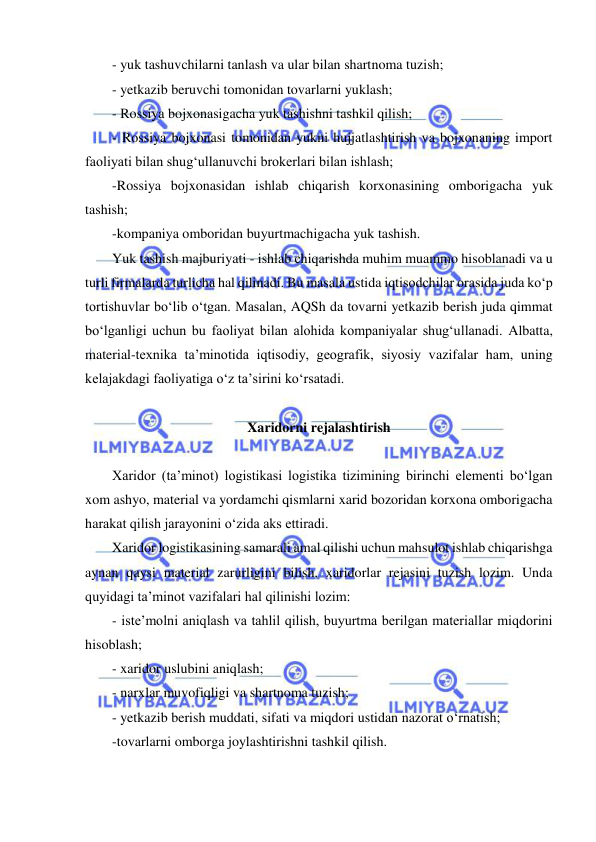  
 
- yuk tashuvchilarni tanlash va ular bilan shartnoma tuzish;  
- yetkazib beruvchi tomonidan tovarlarni yuklash; 
- Rossiya bojxonasigacha yuk tashishni tashkil qilish;  
- Rossiya bojxonasi tomonidan yukni hujjatlashtirish va bojxonaning import 
faoliyati bilan shug‘ullanuvchi brokerlari bilan ishlash; 
-Rossiya bojxonasidan ishlab chiqarish korxonasining omborigacha yuk 
tashish; 
-kompaniya omboridan buyurtmachigacha yuk tashish. 
Yuk tashish majburiyati - ishlab chiqarishda muhim muammo hisoblanadi va u 
turli firmalarda turlicha hal qilinadi. Bu masala ustida iqtisodchilar orasida juda ko‘p 
tortishuvlar bo‘lib o‘tgan. Masalan, AQSh da tovarni yetkazib berish juda qimmat 
bo‘lganligi uchun bu faoliyat bilan alohida kompaniyalar shug‘ullanadi. Albatta, 
material-texnika ta’minotida iqtisodiy, geografik, siyosiy vazifalar ham, uning 
kelajakdagi faoliyatiga o‘z ta’sirini ko‘rsatadi. 
 
Xaridorni rejalashtirish 
 
Xaridor (ta’minot) logistikasi logistika tizimining birinchi elementi bo‘lgan 
xom ashyo, material va yordamchi qismlarni xarid bozoridan korxona omborigacha 
harakat qilish jarayonini o‘zida aks ettiradi. 
Xaridor logistikasining samarali amal qilishi uchun mahsulot ishlab chiqarishga 
aynan qaysi material zarurligini bilish, xaridorlar rejasini tuzish lozim. Unda 
quyidagi ta’minot vazifalari hal qilinishi lozim: 
- iste’molni aniqlash va tahlil qilish, buyurtma berilgan materiallar miqdorini 
hisoblash;  
- xaridor uslubini aniqlash; 
- narxlar muvofiqligi va shartnoma tuzish;  
- yetkazib berish muddati, sifati va miqdori ustidan nazorat o‘rnatish; 
-tovarlarni omborga joylashtirishni tashkil qilish. 
