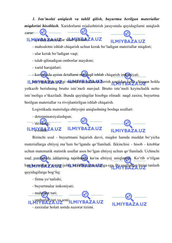  
 
1. Iste’molni aniqlash va tahlil qilish, buyurtma berilgan materiallar 
miqdorini hisoblash. Xaridorlarni rejalashtirish jarayonida quyidagilarni aniqlash 
zarur: 
- qanday materiallar talab qilinadi; 
- mahsulotni ishlab chiqarish uchun kerak bo‘ladigan materiallar miqdori; 
- ular kerak bo‘ladigan vaqt; 
- talab qilinadigan omborlar maydoni; 
- xarid harajatlari; 
- korxonada ayrim detallarni mustaqil ishlab chiqarish imkoniyati. 
Iste’molchiga oxirgi mahsulotni yetkazib berish vaqtidan kelib chiqqan holda 
yetkazib berishning brutto iste’moli mavjud. Brutto iste’moli keyinchalik netto 
iste’moliga o‘tkaziladi. Bunda quyidagilar hisobga olinadi: naqd zaxira; buyurtma 
berilgan materiallar va rivojlantirilgan ishlab chiqarish. 
Logistikada materialga ehtiyojni aniqlashning boshqa usullari: 
- determinatsiyalashgan; 
- stoxastik; 
- evristik. 
Birinchi usul - buyurtmani bajarish davri, miqdor hamda muddat bo‘yicha 
materiallarga ehtiyoj ma’lum bo‘lganda qo‘llaniladi. Ikkinchisi - hisob - kitoblar 
uchun matematik statistik usullar asos bo‘lgan ehtiyoj uchun qo‘llaniladi. Uchinchi 
usul yordamida ishlarning tajribasiga ko‘ra ehtiyoj aniqlanadi. Ko‘rib o‘tilgan 
barcha usullar o‘zining ijobiy va salbiy tomonlariga ega. Bu usullardan birini tanlash 
quyidagilarga bog‘liq: 
- firma yo‘nalishi; 
- buyurtmalar imkoniyati; 
- mahsulot turi; 
- omborlar turi va soni; 
- zaxiralar holati ustida nazorat tizimi. 
