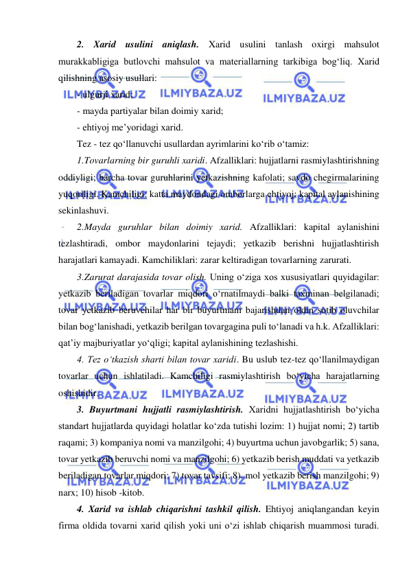  
 
2. Xarid usulini aniqlash. Xarid usulini tanlash oxirgi mahsulot 
murakkabligiga butlovchi mahsulot va materiallarning tarkibiga bog‘liq. Xarid 
qilishning asosiy usullari: 
- ulgurji xarid; 
- mayda partiyalar bilan doimiy xarid; 
- ehtiyoj me’yoridagi xarid. 
Tez - tez qo‘llanuvchi usullardan ayrimlarini ko‘rib o‘tamiz: 
1.Tovarlarning bir guruhli xaridi. Afzalliklari: hujjatlarni rasmiylashtirishning 
oddiyligi; barcha tovar guruhlarini yetkazishning kafolati; savdo chegirmalarining 
yuqoriligi. Kamchiligi: katta maydondagi omborlarga ehtiyoj; kapital aylanishining 
sekinlashuvi. 
2.Mayda guruhlar bilan doimiy xarid. Afzalliklari: kapital aylanishini 
tezlashtiradi, ombor maydonlarini tejaydi; yetkazib berishni hujjatlashtirish 
harajatlari kamayadi. Kamchiliklari: zarar keltiradigan tovarlarning zarurati. 
3.Zarurat darajasida tovar olish. Uning o‘ziga xos xususiyatlari quyidagilar: 
yetkazib beriladigan tovarlar miqdori o‘rnatilmaydi balki taxminan belgilanadi; 
tovar yetkazib beruvchilar har bir buyurtmani bajarishdan oldin sotib oluvchilar 
bilan bog‘lanishadi, yetkazib berilgan tovargagina puli to‘lanadi va h.k. Afzalliklari: 
qat’iy majburiyatlar yo‘qligi; kapital aylanishining tezlashishi. 
4. Tez o‘tkazish sharti bilan tovar xaridi. Bu uslub tez-tez qo‘llanilmaydigan 
tovarlar uchun ishlatiladi. Kamchiligi rasmiylashtirish bo‘yicha harajatlarning 
oshishidir. 
3. Buyurtmani hujjatli rasmiylashtirish. Xaridni hujjatlashtirish bo‘yicha 
standart hujjatlarda quyidagi holatlar ko‘zda tutishi lozim: 1) hujjat nomi; 2) tartib 
raqami; 3) kompaniya nomi va manzilgohi; 4) buyurtma uchun javobgarlik; 5) sana, 
tovar yetkazib beruvchi nomi va manzilgohi; 6) yetkazib berish muddati va yetkazib 
beriladigan tovarlar miqdori; 7) tovar tavsifi; 8). mol yetkazib berish manzilgohi; 9) 
narx; 10) hisob -kitob. 
4. Xarid va ishlab chiqarishni tashkil qilish. Ehtiyoj aniqlangandan keyin 
firma oldida tovarni xarid qilish yoki uni o‘zi ishlab chiqarish muammosi turadi. 
