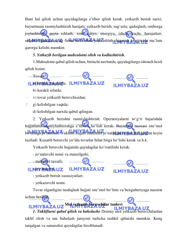  
 
Buni hal qilish uchun quyidagilarga e’tibor qilish kerak: yetkazib berish narxi; 
buyurtmani rasmiylashtirish harajati; yetkazib berish; sug‘urta; qadoqlash, omborga 
joylashtirish; qayta ishlash, xom ashyo, energiya, ishchi kuchi, harajatlari, 
solishtirilgandan so‘ng firma sotib olish yoki ishlab chiqarish to‘g‘risida ma’lum 
qarorga kelishi mumkin. 
5. Yetkazib berilgan mahsulotni olish va kodlashtirish.  
1.Mahsulotni qabul qilish uchun, birinchi navbatda, quyidagilarga ishonch hosil 
qilish lozim: 
Tovar: 
a) kerakli miqdorda; 
b) kerakli sifatda; 
v) tovar yetkazib beruvchisidan; 
g) kelishilgan vaqtda; 
d) kelishilgan narxda qabul qilingan. 
2. Yetkazib berishni rasmiylashtirish. Operatsiyalarni to‘g‘ri bajarishda 
hujjatlarni rasmiylashtirishga e’tiborli bo‘lish kerak. Buyurtma nusxasi iste’mol 
bo‘limiga jo‘natiladi. Yuklash hujjati mahsulot jo‘natishga tayyor bo‘lgandan keyin 
tuziladi. Kuzatib boruvchi yo‘lda tovarlar bilan birga bo‘lishi kerak va h.k.  
Yetkazib beruvchi hujjatida quyidagilar ko‘rsatilishi kerak: 
- jo‘natuvchi nomi va manzilgohi; 
- mahsulot tavsifi; 
- joy miqdori; 
- yetkazib berish xususiyatlari; 
- yetkazuvchi nomi. 
Tovar olganligini tasdiqlash hujjati iste’mol bo‘limi va buxgalteriyaga nazorat 
uchun beriladi. 
Mol yetkazib beruvchilar tanlovi 
1. Takliflarni qabul qilish va baholashe Doimiy mol yetkazib beruvchilardan 
taklif olish va uni baholash jarayoni turlicha tashkil qilinishi mumkin. Keng 
tarqalgan va samaralisi quyidagilar hisoblanadi: 
