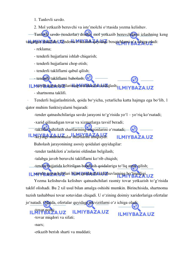  
 
1. Tanlovli savdo. 
2. Mol yetkazib beruvchi va iste’molchi o‘rtasida yozma kelishuv. 
Tanlovli savdo (tenderlar) doimiy mol yetkazib beruvchilarni izlashning keng 
tarqalgan shaklidir. Tenderni o‘tkazish quyidagi bosqichlarni o‘z ichiga oladi: 
- reklama; 
- tenderli hujjatlarni ishlab chiqarish; 
- tenderli hujjatlarni chop etish; 
- tenderli takliflarni qabul qilish; 
- tenderli takliflarni baholash;  
- savdo qatnashchilarining malakasini tasdiqlash; 
- shartnoma taklifi. 
Tenderli hujjatlashtirish, qoida bo‘yicha, yetarlicha katta hajmga ega bo‘lib, 1 
qator muhim funktsiyalarni bajaradi: 
-tender qatnashchilariga savdo jarayoni to‘g‘risida yo‘l – yo‘riq ko‘rsatadi; 
-xarid qilinadigan tovar va xizmatlarga tavsif beradi; 
-taklifni baholash shartlarining mezonlarini o‘rnatadi; 
-keyingi shartnomalar shartlarini aniqlaydi. 
Baholash jarayonining asosiy qoidalari quyidagilar: 
-tender tashkiloti a’zolarini oldindan belgilash; 
-talabga javob beruvchi takliflarni ko‘rib chiqish; 
-tender hujjatida keltirilgan baholash qoidalariga to‘liq amal qilish; 
-savdo qatnashchilari bilan qandaydir kelishuvlarning bo‘lmasligi. 
Yozma kelishuvda kelishuv qatnashchilari rasmiy tovar yetkazish to‘g‘risida 
taklif olishadi. Bu 2 xil usul bilan amalga oshishi mumkin. Birinchisida, shartnoma 
tuzish tashabbusi tovar sotuvidan chiqadi. U o‘zining doimiy xaridorlariga ofertalar 
jo‘natadi. Odatda, ofertalar quyidagi rekvizitlarni o‘z ichiga oladi: 
-tovar nomi; 
-tovar miqdori va sifati; 
-narx; 
-etkazib berish sharti va muddati; 
