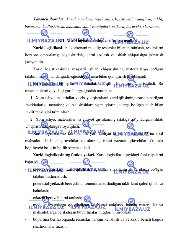  
 
Tayanch iboralar: Xarid, xaridorni rejalashtirish, iste’molni aniqlash, tahlil, 
buyurtma, kodlashtirish, mahsulot sifati va miqdori, yetkazib beruvchi, shartnoma.  
 
9.1. Xarid logistikasining vazifasi va usullari 
Xarid logistikasi - bu korxonani moddiy resurslar bilan ta’minlash, resurslarni 
korxona omborlariga joylashtirish, ularni saqlash va ishlab chiqarishga jo‘natish 
jarayonidir. 
Xarid logistikasining maqsadi ishlab chiqarishning materiallarga bo‘lgan 
talabini maksimal darajada iqtisodiy samara bilan qoniqtirish hisoblanadi. 
Bu maqsadga bir qator muammolar hal qilinishi natijasida erishiladi. Bu 
muammolarni quyidagi guruhlarga ajratish mumkin: 
1. Xom ashyo, materiallar va ehtiyot qismlarni xarid qilishning asoslab berilgan 
muddatlariga tayanish; kelib tushishlarning miqdorini, ularga bo‘lgan talab bilan 
taklif mosligini ta’minlash; 
2. Xom ashyo, materiallar va ehtiyot qismlarning sifatiga qo‘yiladigan ishlab 
chiqarish talablariga rioya qilish. 
Xarid logistikasisiz korxona me’yori faoliyat ko‘rsata olmaydi. U turli xil 
mahsulot ishlab chiqaruvchilar va ularning ishini nazorat qiluvchilar o‘rtasida 
bog‘lovchi bo‘g‘in bo‘lib xizmat qiladi. 
Xarid logistikasining funktsiyalari. Xarid logistikasi quyidagi funktsiyalarni 
bajaradi:   
- 
moddiy resurslarni xarid qilish strategiyasini shakllantirish va ularga bo‘lgan 
talabni bashoratlash; 
- 
potentsial yetkazib beruvchilar tomonidan tushadigan takliflarni qabul qilish va 
baholash; 
- 
etkazib beruvchilarni tanlash; 
- 
moddiy resurslarga qo‘yiladigan talablarni aniqlash, hamda materiallar va 
mahsulotlarga beriladigan buyurtmalar miqdorini hisoblash; 
- 
buyurtma berilayotganda resurslar narxini kelishish va yetkazib berish haqida 
shartnomalar tuzish; 
