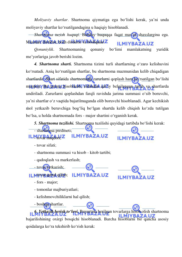  
 
Moliyaviy shartlar. Shartnoma qiymatiga ega bo‘lishi kerak, ya’ni unda 
moliyaviy shartlar ko‘rsatilgandagina u haqiqiy hisoblanadi. 
Shartnoma tuzish huquqi. Bunday huquqqa faqat mas’ul shaxslargina ega. 
Masalan: direktor, bosh direktor va boshqalar. 
Qonuniylik. 
Shartnomaning 
qonuniy 
bo‘limi 
mamlakatning 
yuridik 
me’yorlariga javob berishi lozim. 
4. Shartnoma sharti. Shartnoma tizimi turli shartlarning o‘zaro kelishuvini 
ko‘rsatadi. Aniq ko‘rsatilgan shartlar, bu shartnoma mazmunidan kelib chiqadigan 
shartlardir. Shart sifatida shartnomada zarurlarni qoplash ham ko‘rsatilgan bo‘lishi 
mumkin. Bu jarima hisoblanib, oldindan qat’iy belgilangan tartib va shartlarda 
undiriladi. Zarurlarni qoplashdan farqli ravishda jarima summasi o‘sib boruvchi, 
ya’ni shartlar o‘z vaqtida bajarilmaganda olib boruvchi hisoblanadi. Agar kechikish 
mol yetkazib beruvchiga bog‘liq bo‘lgan shartda kelib chiqish ko‘zda tutilgan 
bo‘lsa, u holda shartnomada fors - major shartini o‘rganish kerak. 
5. Shartnoma tuzilishi. Shartnoma tuzilishi quyidagi tartibda bo‘lishi kerak: 
- shartnoma predmeti; 
- tovar miqdori; 
- tovar sifati; 
- shartnoma summasi va hisob - kitob tartibi; 
- qadoqlash va markerlash; 
- tovar yetkazish; 
- tovar qabul qilish; 
- fors - major; 
- tomonlar majburiyatlari; 
- kelishmovchiliklarni hal qilish; 
- boshqa shartlar. 
6. Yetkazib berish to‘lovi. Buyurtma berilgan tovarlarga hisob olish shartnoma 
bajarilishining oxirgi bosqichi hisoblanadi. Barcha hisoblarni bir qancha asosiy 
qoidalarga ko‘ra tekshirib ko‘rish kerak: 
