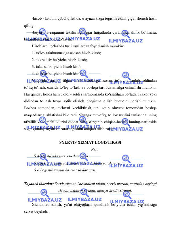  
 
-hisob - kitobni qabul qilishda, u aynan sizga tegishli ekanligiga ishonch hosil 
qiling; 
-buyurtma raqamini tekshiring. Agar hujjatlarda qarama-qarshilik bo‘lmasa, 
buxgalteriya hisobini to‘laydi.  
Hisoblarni to‘lashda turli usullardan foydalanish mumkin: 
1. to‘lov talabnomasiga asosan hisob-kitob; 
2. akkreditiv bo‘yicha hisob-kitob; 
3. inkassa bo‘yicha hisob-kitob; 
4. cheklar bo‘yicha hisob-kitob. 
Yuqorida sanab o‘tilgan hisob-kitoblarga asosan, to‘lov: qismlab; oldindan 
to‘liq to‘lash; oxirida to‘liq to‘lash va boshqa tartibda amalga oshirilishi mumkin. 
Har qanday holda ham u oldi - sotdi shartnomasida ko‘rsatilgan bo‘ladi. Tezkor yoki 
oldindan to‘lash tovar sotib olishda chegirma qilish huquqini berish mumkin. 
Boshqa tomondan, to‘lovni kechiktirish, uni sotib oluvchi tomonidan boshqa 
maqsadlarda ishlatishni bildiradi. Shunga muvofiq, to‘lov usulini tanlashda uning 
afzallik va kamchiliklarini diqqat bilan o‘rganib chiqish hamda buning natijasida 
sizga qanday foyda va zarar tegishini aniqlab olish zarur. 
 
SYERVIS XIZMAT LOGISTIKASI  
Reja: 
9.4Logistikada servis tushunchasi. 
9.5.Servis xizmati logistikasining mazmuni va ahamiyati. 
9.6.Logistik xizmat ko‘rsatish darajasi. 
 
Tayanch iboralar: Servis xizmat, iste’molchi talabi, servis mezoni, sotuvdan keyingi 
xizmat, axborot xizmati, moliya-kredit xizmati. 
 
Xizmat ko‘rsatish, ya’ni ehtiyojlarni qondirish bo‘yicha ishlar yig‘indisiga 
servis deyiladi. 
