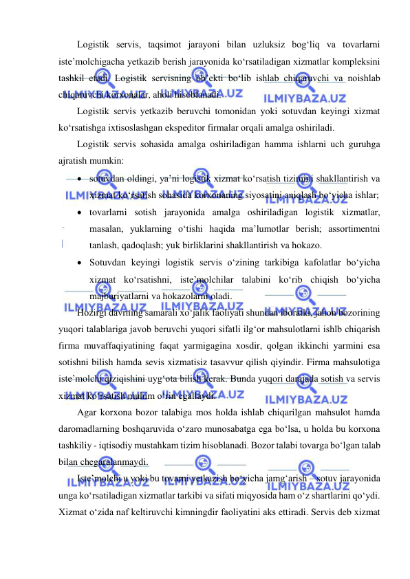  
 
Logistik servis, taqsimot jarayoni bilan uzluksiz bog‘liq va tovarlarni 
iste’molchigacha yetkazib berish jarayonida ko‘rsatiladigan xizmatlar kompleksini 
tashkil etadi. Logistik servisning ob’ekti bo‘lib ishlab chiqaruvchi va noishlab 
chiqaruvchi korxonalar, aholi hisoblanadi. 
Logistik servis yetkazib beruvchi tomonidan yoki sotuvdan keyingi xizmat 
ko‘rsatishga ixtisoslashgan ekspeditor firmalar orqali amalga oshiriladi. 
Logistik servis sohasida amalga oshiriladigan hamma ishlarni uch guruhga 
ajratish mumkin: 
 sotuvdan oldingi, ya’ni logistik xizmat ko‘rsatish tizimini shakllantirish va 
xizmat ko‘rsatish sohasida korxonaning siyosatini aniqlash bo‘yicha ishlar; 
 tovarlarni sotish jarayonida amalga oshiriladigan logistik xizmatlar, 
masalan, yuklarning o‘tishi haqida ma’lumotlar berish; assortimentni 
tanlash, qadoqlash; yuk birliklarini shakllantirish va hokazo. 
 Sotuvdan keyingi logistik servis o‘zining tarkibiga kafolatlar bo‘yicha 
xizmat ko‘rsatishni, iste’molchilar talabini ko‘rib chiqish bo‘yicha 
majburiyatlarni va hokazolarni oladi. 
Hozirgi davrning samarali xo‘jalik faoliyati shundan iboratki, jahon bozorining 
yuqori talablariga javob beruvchi yuqori sifatli ilg‘or mahsulotlarni ishlb chiqarish 
firma muvaffaqiyatining faqat yarmigagina xosdir, qolgan ikkinchi yarmini esa 
sotishni bilish hamda sevis xizmatisiz tasavvur qilish qiyindir. Firma mahsulotiga 
iste’molchi qiziqishini uyg‘ota bilish kerak. Bunda yuqori darajada sotish va servis 
xizmat ko‘rsatish muhim o‘rin egallaydi. 
Agar korxona bozor talabiga mos holda ishlab chiqarilgan mahsulot hamda 
daromadlarning boshqaruvida o‘zaro munosabatga ega bo‘lsa, u holda bu korxona 
tashkiliy - iqtisodiy mustahkam tizim hisoblanadi. Bozor talabi tovarga bo‘lgan talab 
bilan chegaralanmaydi. 
Iste’molchi u yoki bu tovarni yetkazish bo‘yicha jamg‘arish – sotuv jarayonida 
unga ko‘rsatiladigan xizmatlar tarkibi va sifati miqyosida ham o‘z shartlarini qo‘ydi. 
Xizmat o‘zida naf keltiruvchi kimningdir faoliyatini aks ettiradi. Servis deb xizmat 
