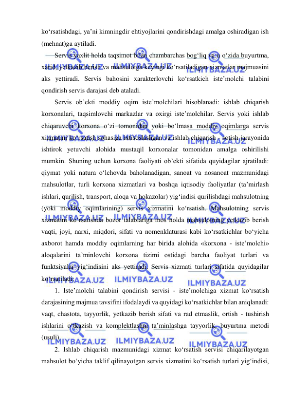  
 
ko‘rsatishdagi, ya’ni kimningdir ehtiyojlarini qondirishdagi amalga oshiradigan ish 
(mehnat)ga aytiladi. 
Servis yaxlit holda taqsimot bilan chambarchas bog‘liq va u o‘zida buyurtma, 
xarid, yetkazib berish va mahsulotga keyingi ko‘rsatiladigan xizmatlar majmuasini 
aks yettiradi. Servis bahosini xarakterlovchi ko‘rsatkich iste’molchi talabini 
qondirish servis darajasi deb ataladi. 
Servis ob’ekti moddiy oqim iste’molchilari hisoblanadi: ishlab chiqarish 
korxonalari, taqsimlovchi markazlar va oxirgi iste’molchilar. Servis yoki ishlab 
chiqaruvchi korxona o‘zi tomonidan yoki bo‘lmasa moddiy oqimlarga servis 
xizmatini ko‘rsatish sohasiga ixtisoslashgan va ishlab chiqarish - sotish jarayonida 
ishtirok yetuvchi alohida mustaqil korxonalar tomonidan amalga oshirilishi 
mumkin. Shuning uchun korxona faoliyati ob’ekti sifatida quyidagilar ajratiladi: 
qiymat yoki natura o‘lchovda baholanadigan, sanoat va nosanoat mazmunidagi 
mahsulotlar, turli korxona xizmatlari va boshqa iqtisodiy faoliyatlar (ta’mirlash 
ishlari, qurilish, transport, aloqa va hokazolar) yig‘indisi qurilishdagi mahsulotning 
(yoki moddiy oqimlarining) servis xizmatini ko‘rsatish. Mahsulotning servis 
xizmatini ko‘rsatishda bozor talablariga mos holda mahsulotning yetkazib berish 
vaqti, joyi, narxi, miqdori, sifati va nomenklaturasi kabi ko‘rsatkichlar bo‘yicha 
axborot hamda moddiy oqimlarning har birida alohida «korxona - iste’molchi» 
aloqalarini ta’minlovchi korxona tizimi ostidagi barcha faoliyat turlari va 
funktsiyalar yig‘indisini aks yettiradi. Servis xizmati turlari sifatida quyidagilar 
ko‘rsatiladi: 
1. Iste’molchi talabini qondirish servisi - iste’molchiga xizmat ko‘rsatish 
darajasining majmua tavsifini ifodalaydi va quyidagi ko‘rsatkichlar bilan aniqlanadi: 
vaqt, chastota, tayyorlik, yetkazib berish sifati va rad etmaslik, ortish - tushirish 
ishlarini o‘tkazish va komplektlashni ta’minlashga tayyorlik, buyurtma metodi 
(usuli). 
2. Ishlab chiqarish mazmunidagi xizmat ko‘rsatish servisi chiqarilayotgan 
mahsulot bo‘yicha taklif qilinayotgan servis xizmatini ko‘rsatish turlari yig‘indisi, 
