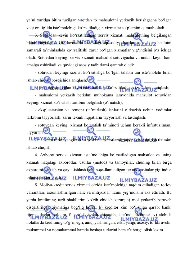  
 
ya’ni xaridga bitim tuzilgan vaqtdan to mahsulotni yetkazib berishgacha bo‘lgan 
vaqt oralig‘ida iste’molchiga ko‘rsatiladigan xizmatlar to‘plamini qamrab oladi. 
3. Sotuvdan keyin ko‘rsatiladigan servis xizmati mahsulotning belgilangan 
butun hayotiy davri davomida amaldagi iqtisodiy shartlar asosida mahsulotni 
samarali ta’minlashda ko‘rsalitishi zarur bo‘lgan xizmatlar yig‘indisini o‘z ichiga 
oladi. Sotuvdan keyingi servis xizmati mahsulot sotuvigacha va undan keyin ham 
amalga oshiriladi va quyidagi asosiy tadbirlarni qamrab oladi: 
- sotuvdan keyingi xizmat ko‘rsatishga bo‘lgan talabni uni iste’molchi bilan 
ishlab chiqish bosqichida aniqlash; 
- mahsulot sotuvidan keyin iste’molchiga ko‘rsatiladigan izmatlarni aniqlash; 
- mahsulotni yetkazib berishni muhokama jarayonida mahsulot sotuvidan 
keyingi xizmat ko‘rsatish tartibini belgilash (o‘rnatish);  
- ekspluatatsion va remont (ta’mirlash) ishlarini o‘tkazish uchun xodimlar 
tarkibini tayyorlash, zarur texnik hujjatlarni tayyorlash va tasdiqlash;  
- sotuvdan keyingi xizmat ko‘rsatish ta’minoti uchun kerakli infratuzilmani 
tayyorlash;  
- mahsulot turini yangilash va yeski mahsulotlarni zamonaviylashtirish tizimini 
ishlab chiqish. 
4. Axborot servisi xizmati iste’molchiga ko‘rsatiladigan mahsulot va uning 
xizmati haqidagi axborotlar, usullar (metod) va tamoyillar, shuning bilan birga 
axborotni uzatish va qayta ishlash uchun qo‘llaniladigan texnik vositalar yig‘indisi 
bilan xarakterlanadi. 
5. Moliya-kredit servis xizmati o‘zida iste’molchiga taqdim etiladigan to‘lov 
variantlari, arzonlashtirilgan narx va imtiyozlar tizimi yig‘indisini aks ettiradi. Bu 
yerda kreditning turli shakllarini ko‘rib chiqish zarur; a) mol yetkazib beruvch 
qisqartirilgan qiymatiga bog‘liq holda; b) kreditor kim bo‘lishiga qarab: bank, 
tijorat, davlat, xalqaro, fuqarolik, ishlab chiqarish, iste’mol tuzilmasi; v) alohida 
holatlarda kreditning to‘g‘ri, egri, aniq, yashiringan, eski, yangi, asosiy, to‘ldiruvchi, 
mukammal va nomukammal hamda boshqa turlarini ham e’tiborga olish lozim. 
