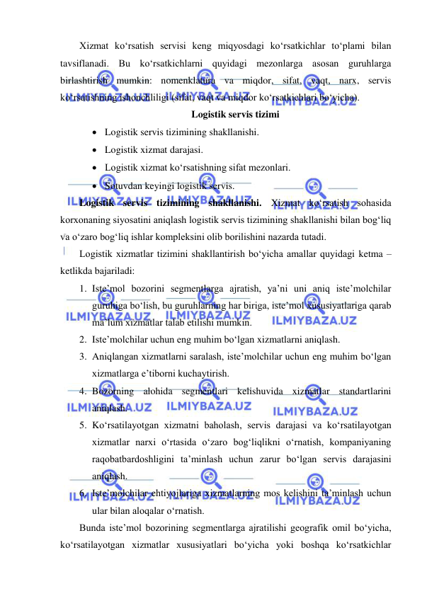  
 
Xizmat ko‘rsatish servisi keng miqyosdagi ko‘rsatkichlar to‘plami bilan 
tavsiflanadi. Bu ko‘rsatkichlarni quyidagi mezonlarga asosan guruhlarga 
birlashtirish mumkin: nomenklatura va miqdor, sifat, vaqt, narx, servis 
ko‘rsatishning ishonchliligi (sifat, vaqt va miqdor ko‘rsatkichlari bo‘yicha). 
Logistik servis tizimi 
 Logistik servis tizimining shakllanishi. 
 Logistik xizmat darajasi. 
 Logistik xizmat ko‘rsatishning sifat mezonlari. 
 Sotuvdan keyingi logistik servis. 
Logistik servis tizimining shakllanishi. Xizmat ko‘rsatish sohasida 
korxonaning siyosatini aniqlash logistik servis tizimining shakllanishi bilan bog‘liq 
va o‘zaro bog‘liq ishlar kompleksini olib borilishini nazarda tutadi. 
Logistik xizmatlar tizimini shakllantirish bo‘yicha amallar quyidagi ketma – 
ketlikda bajariladi: 
1. Iste’mol bozorini segmentlarga ajratish, ya’ni uni aniq iste’molchilar 
guruhiga bo‘lish, bu guruhlarning har biriga, iste’mol xususiyatlariga qarab 
ma’lum xizmatlar talab etilishi mumkin. 
2. Iste’molchilar uchun eng muhim bo‘lgan xizmatlarni aniqlash. 
3. Aniqlangan xizmatlarni saralash, iste’molchilar uchun eng muhim bo‘lgan 
xizmatlarga e’tiborni kuchaytirish. 
4. Bozorning alohida segmentlari kelishuvida xizmatlar standartlarini 
aniqlash. 
5. Ko‘rsatilayotgan xizmatni baholash, servis darajasi va ko‘rsatilayotgan 
xizmatlar narxi o‘rtasida o‘zaro bog‘liqlikni o‘rnatish, kompaniyaning 
raqobatbardoshligini ta’minlash uchun zarur bo‘lgan servis darajasini 
aniqlash. 
6. Iste’molchilar ehtiyojlariga xizmatlarning mos kelishini ta’minlash uchun 
ular bilan aloqalar o‘rnatish. 
Bunda iste’mol bozorining segmentlarga ajratilishi geografik omil bo‘yicha, 
ko‘rsatilayotgan xizmatlar xususiyatlari bo‘yicha yoki boshqa ko‘rsatkichlar 
