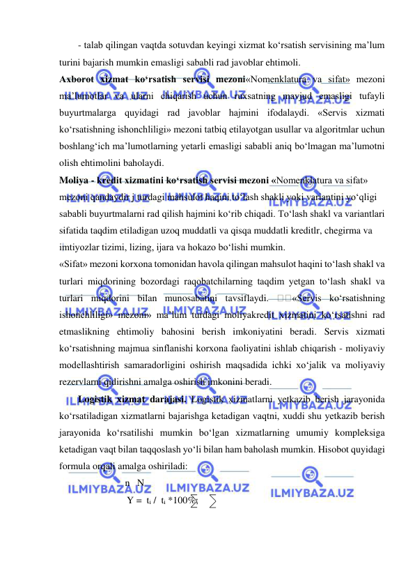  
 
- talab qilingan vaqtda sotuvdan keyingi xizmat ko‘rsatish servisining ma’lum 
turini bajarish mumkin emasligi sababli rad javoblar ehtimoli.  
Axborot xizmat ko‘rsatish servisi mezoni«Nomenklatura va sifat» mezoni 
ma’lumotlar va ularni chiqarish uchun ruxsatning mavjud emasligi tufayli 
buyurtmalarga quyidagi rad javoblar hajmini ifodalaydi. «Servis xizmati 
ko‘rsatishning ishonchliligi» mezoni tatbiq etilayotgan usullar va algoritmlar uchun 
boshlang‘ich ma’lumotlarning yetarli emasligi sababli aniq bo‘lmagan ma’lumotni 
olish ehtimolini baholaydi. 
Moliya - kredit xizmatini ko‘rsatish servisi mezoni «Nomenklatura va sifat» 
mezoni qandaydir j turdagi mahsulot haqini to‘lash shakli yoki variantini yo‘qligi 
sababli buyurtmalarni rad qilish hajmini ko‘rib chiqadi. To‘lash shakl va variantlari 
sifatida taqdim etiladigan uzoq muddatli va qisqa muddatli kreditlr, chegirma va 
imtiyozlar tizimi, lizing, ijara va hokazo bo‘lishi mumkin. 
«Sifat» mezoni korxona tomonidan havola qilingan mahsulot haqini to‘lash shakl va 
turlari miqdorining bozordagi raqobatchilarning taqdim yetgan to‘lash shakl va 
turlari miqdorini bilan munosabatini tavsiflaydi. 
«Servis ko‘rsatishning 
ishonchliligi» mezoni» ma’lum turdagi moliyakredit xizmatini ko‘rsatishni rad 
etmaslikning ehtimoliy bahosini berish imkoniyatini beradi. Servis xizmati 
ko‘rsatishning majmua sinflanishi korxona faoliyatini ishlab chiqarish - moliyaviy 
modellashtirish samaradorligini oshirish maqsadida ichki xo‘jalik va moliyaviy 
rezervlarni qidirishni amalga oshirish imkonini beradi. 
Logistik xizmat darajasi. Logistik xizmatlarni yetkazib berish jarayonida 
ko‘rsatiladigan xizmatlarni bajarishga ketadigan vaqtni, xuddi shu yetkazib berish 
jarayonida ko‘rsatilishi mumkin bo‘lgan xizmatlarning umumiy kompleksiga 
ketadigan vaqt bilan taqqoslash yo‘li bilan ham baholash mumkin. Hisobot quyidagi 
formula orqali amalga oshiriladi:     
                           n   N 
                    Y =  ti /  ti *100%; 
                                    
