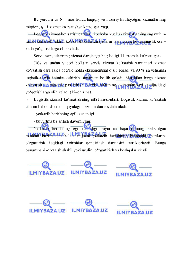  
 
Bu yerda n va N – mos holda haqiqiy va nazariy kutilayotgan xizmatlarning 
miqdori, ti – i xizmat ko‘rsatishga ketadigan vaqt. 
Logistik xizmat ko‘rsatish darajasini baholash uchun xizmatlarning eng muhim 
turlari tanlanadi, ularni ko‘rsatish katta xarajatlarni talab etadi, ko‘rsatmaslik esa – 
katta yo‘qotishlarga olib keladi. 
Servis xarajatlarining xizmat darajasiga bog‘liqligi 11–rasmda ko‘rsatilgan. 
70% va undan yuqori bo‘lgan servis xizmat ko‘rsatish xarajatlari xizmat 
ko‘rsatish darajasiga bog‘liq holda eksponentsial o‘sib boradi va 90 % ga yetganda 
logistik servis hajmini oshirish samarasiz bo‘lib qoladi. Shu bilan birga xizmat 
ko‘rsatish darajasini pasaytirish servis sifatining yomonlashuvi natijasidagi 
yo‘qotishlarga olib keladi (12–chizma). 
Logistik xizmat ko‘rsatishning sifat mezonlari. Logistik xizmat ko‘rsatish 
sifatini baholash uchun quyidagi mezonlardan foydalaniladi: 
- yetkazib berishning egiluvchanligi; 
- buyurtma bajarilish davomiyligi; 
Yetkazib berishning egiluvchanligi buyurtma bajarilishining kelishilgan 
muddati buzilmagan holda, mijozni yetkazib berishning birlamchi shartlarini 
o‘zgartirish haqidagi xohishlar qondirilish darajasini xarakterlaydi. Bunga 
buyurtmani o‘tkazish shakli yoki usulini o‘zgartirish va boshqalar kiradi. 
 
