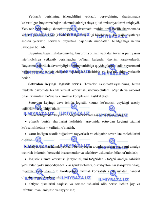  
 
Yetkazib berishning ishonchliligi yetkazib beruvchining shartnomada 
ko‘rsatilgan buyurtma bajarilish muddatlariga rioya qilish imkoniyatlarini aniqlaydi. 
Yetkazib berishning ishonchliligiga ta’sir etuvchi muhim omil bo‘lib shartnomada 
ko‘rsatilgan majburiyat (kafolat)larning mavjudligi hisoblanadi, bu majburiyatlarga 
asosan yetkazib beruvchi buyurtma bajarilish muddatlari buzilganligi uchun 
javobgar bo‘ladi. 
Buyurtma bajarilish davomiyligi buyurtma olinish vaqtidan tovarlar partiyasini 
iste’molchiga yetkazib berishgacha bo‘lgan kalendar davrini xarakterlaydi. 
Buyurtma bajarilish davomiyligi o‘zining tarkibiga quyidagilarni oladi: buyurtmani 
hujjatlashtirish, ishlab chiqarish, qadoqlash, tushirish va iste’molchiga yetkazib 
berish. 
Sotuvdan keyingi logistik servis. Tovarlar ekspluatatsiyasininng butun 
muddati davomida texnik xizmat ko‘rsatish, iste’molchilarni o‘qitish va axborot 
bilan ta’minlash bo‘yicha xizmatlar kompleksini tashkil etadi. 
Sotuvdan keyingi davr ichida logistik xizmat ko‘rsatish quyidagi asosiy 
tadbirlarni o‘z ichiga oladi: 
 tovar sotilgandan keyin xaridorga ko‘rsatiladigan xizmatlarni aniqlash; 
 etkazib berish shartlarini kelishish jarayonida sotuvdan keyingi xizmat 
ko‘rsatish ketma – ketligini o‘rnatish; 
 zarur bo‘lgan texnik hujjatlarni tayyorlash va chiqarish tovar iste’molchilarini 
o‘qitish; 
 ehtiyot qismlar hamda yetkazib berilayotgan tovarlar ustidan nazoratni amalga 
oshirish imkonini beruvchi instrumentlar va tekshiruv uskunalari bilan ta’minlash; 
 logistik xizmat ko‘rsatish jarayonini, uni to‘g‘ridan - to‘g‘ri amalga oshirish 
yo‘li bilan yoki subpodryadchiklar (pudratchilar), distribyutor- lar (tarqatuvchilar), 
mijozlar tomonidan olib borilayotgan xizmat ko‘rsatish sifati ustidan nazorat 
o‘rnatish orqali boshqarish; 
 ehtiyot qismlarini saqlash va sozlash ishlarini olib borish uchun joy va 
infratuzilmani aniqlash va tayyorlash; 
