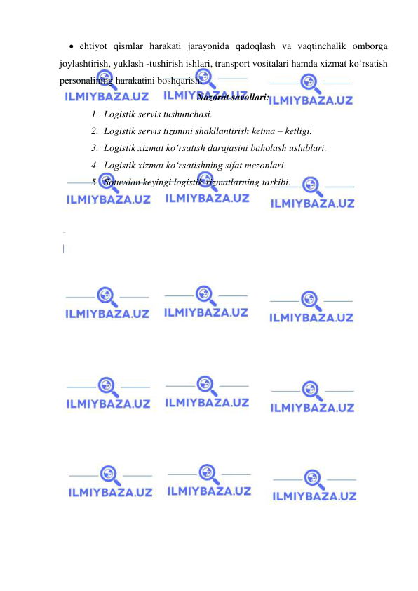  
 
 ehtiyot qismlar harakati jarayonida qadoqlash va vaqtinchalik omborga 
joylashtirish, yuklash -tushirish ishlari, transport vositalari hamda xizmat ko‘rsatish 
personalining harakatini boshqarish.  
Nazorat savollari: 
1. Logistik servis tushunchasi. 
2. Logistik servis tizimini shakllantirish ketma – ketligi. 
3. Logistik xizmat ko‘rsatish darajasini baholash uslublari. 
4. Logistik xizmat ko‘rsatishning sifat mezonlari. 
5. Sotuvdan keyingi logistik xizmatlarning tarkibi. 
 
