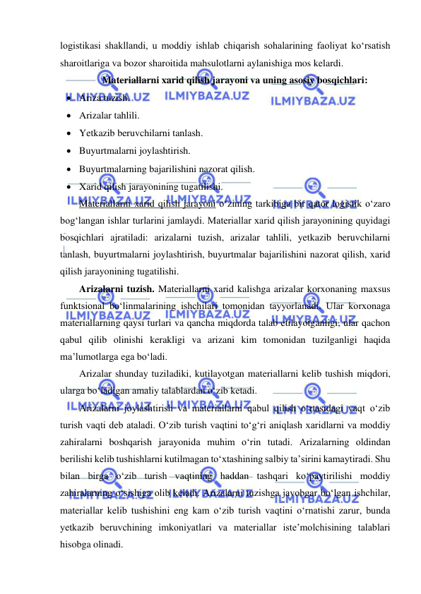  
 
logistikasi shakllandi, u moddiy ishlab chiqarish sohalarining faoliyat ko‘rsatish 
sharoitlariga va bozor sharoitida mahsulotlarni aylanishiga mos kelardi. 
Materiallarni xarid qilish jarayoni va uning asosiy bosqichlari: 
 Ariza tuzish. 
 Arizalar tahlili. 
 Yetkazib beruvchilarni tanlash. 
 Buyurtmalarni joylashtirish. 
 Buyurtmalarning bajarilishini nazorat qilish. 
 Xarid qilish jarayonining tugatilishi. 
Materiallarni xarid qilish jarayoni o‘zining tarkibiga bir qator logistik o‘zaro 
bog‘langan ishlar turlarini jamlaydi. Materiallar xarid qilish jarayonining quyidagi 
bosqichlari ajratiladi: arizalarni tuzish, arizalar tahlili, yetkazib beruvchilarni 
tanlash, buyurtmalarni joylashtirish, buyurtmalar bajarilishini nazorat qilish, xarid 
qilish jarayonining tugatilishi. 
Arizalarni tuzish. Materiallarni xarid kalishga arizalar korxonaning maxsus 
funktsional bo‘linmalarining ishchilari tomonidan tayyorlanadi. Ular korxonaga 
materiallarning qaysi turlari va qancha miqdorda talab etilayotganligi, ular qachon 
qabul qilib olinishi kerakligi va arizani kim tomonidan tuzilganligi haqida 
ma’lumotlarga ega bo‘ladi. 
Arizalar shunday tuziladiki, kutilayotgan materiallarni kelib tushish miqdori, 
ularga bo‘ladigan amaliy talablardan o‘zib ketadi.  
Arizalarni joylashtirish va materiallarni qabul qilish o‘rtasidagi vaqt o‘zib 
turish vaqti deb ataladi. O‘zib turish vaqtini to‘g‘ri aniqlash xaridlarni va moddiy 
zahiralarni boshqarish jarayonida muhim o‘rin tutadi. Arizalarning oldindan 
berilishi kelib tushishlarni kutilmagan to‘xtashining salbiy ta’sirini kamaytiradi. Shu 
bilan birga o‘zib turish vaqtining haddan tashqari ko‘paytirilishi moddiy 
zahiralarning o‘sishiga olib keladi. Arizalarni tuzishga javobgar bo‘lgan ishchilar, 
materiallar kelib tushishini eng kam o‘zib turish vaqtini o‘rnatishi zarur, bunda 
yetkazib beruvchining imkoniyatlari va materiallar iste’molchisining talablari 
hisobga olinadi. 
