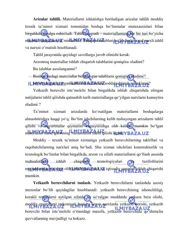  
 
Arizalar tahlili. Materiallarni ishlatishga beriladigan arizalar tahlili moddiy 
texnik ta’minot xizmati tomonidan boshqa bo‘linmalar mutaxassislari bilan 
birgalikda amalga oshiriladi. Tahlil maqsadi – materiallarning har bir turi bo‘yicha 
minimal xarajatlarni ta’minlashdir. Tadqiqot uslublari bo‘lib funktsional narxli tahlil 
va narxni o‘rnatish hisoblanadi. 
Tahlil jarayonida quyidagi savollarga javob olinishi kerak:  
Arzonroq materiallar ishlab chiqarish talablarini qoniqtira oladimi? 
Bu talablar asoslanganmi?  
Boshqa turdagi materiallar belgilangan talablarni qoniqtira oladimi? 
Ishlab chiqarilayotgan mahsulot tuzilishini soddalashtirish mumkinmi? 
Yetkazib beruvchi iste’molchi bilan birgalikda ishlab chiqarishda olingan 
natijalarni tahlil qilishda qatnashib turib materiallarga qo‘yilgan narxlarni kamaytira 
oladimi ? 
Ta’minot 
xizmati 
arizalarda 
ko‘rsatilgan 
materiallarni 
boshqalarga 
almashtirishga haqqi yo‘q. Bo‘lim ishchilarning kelib tushayotgan arizalarni tahlil 
qilishi va buyurtmalar qiymatini kamaytirishga olib kelishi mumkin bo‘lgan 
materiallar xarid qilishning variantlarini taklif qilishi kerak. 
Moddiy – texnik ta’minot xizmatiga yetkazib beruvchilarning takliflari va 
raqobatchilarning narxlari aniq bo‘ladi. Shu xizmat ishchilari konstruktorlik va 
texnologik bo‘limlar bilan birgalikda, arzon va sifatli materiallarni qo‘llash asosida 
mahsulotlarni 
ishlab 
chiqarish 
texnologiyalari 
va 
tuzilishlarini 
mustahkamlashtirishga olib keladigan texnik va iqtisodiy qarorlar ishlab chiqarishi 
mumkin. 
Yetkazib beruvchilarni tanlash. Yetkazib beruvchilarni tanlashda asosiy 
mezonlar bo‘lib quyidagilar hisoblanadi: yetkazib beruvchining ishonchliligi, 
kerakli resurslarni aytilgan sifatda va so‘ralgan muddatda yetkaza bera olishi, 
moddiy resurslarni imkoniyati boricha arzon narxlarda yetkazib berishi, yetkazib 
beruvchi bilan iste’molchi o‘rtasidagi masofa, yetkazib beruvchida qo‘shimcha 
quvvatlarning mavjudligi va hokazo. 
