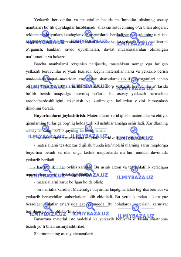  
 
Yetkazib beruvchilar va materiallar haqida ma’lumotlar olishning asosiy 
manbalari bo‘lib quyidagilar hisoblanadi: shaxsan sotuvchining o‘zi bilan aloqalar; 
reklama nashriyotlari, kataloglar va prospektlarda beriladigan mahsulotning tuzilishi 
haqida ma’lumotlar; korxonalarga tashriflar va mahsulot yetkazib berish amaliyotini 
o‘rganish; banklar, savdo uyushmalari, davlat muassasalaridan olinadigan 
ma’lumotlar va hokazo. 
Barcha manbalarni o‘rganish natijasida, mustahkam nomga ega bo‘lgan 
yetkazib beruvchilar ro‘yxati tuziladi. Keyin materiallar narxi va yetkazib berish 
muddatlari nuqtai nazaridan eng qulay sharoitlarni taklif etayotganlari tanlab 
olinadi. Yirik buyurtmalarni ikkita va undan ko‘p yetkazib beruvchilar o‘rtasida 
bo‘lib berish maqsadga muvofiq bo‘ladi, bu asosiy yetkazib beruvchini 
raqobatbardoshliligini tekshirish va kutilmagan hollardan o‘zini himoyalash 
imkonini beradi. 
Buyurtmalarni joylashtirish. Materiallarni xarid qilish, materiallar va ehtiyot 
qismlarning turlariga bog‘liq holda turli xil uslublar amalga oshiriladi. Xaridlarning 
asosiy uslublari bo‘lib quyidagilar hisoblanadi: 
- materiallarni bir marta katta miqdorda xarid qilish (ulgurji xaridlar); 
- materiallarni tez-tez xarid qilish, bunda iste’molchi ularning zarur miqdoriga 
buyurtma beradi va ular unga kichik miqdorlarda ma’lum muddat davomida 
yetkazib beriladi; 
- har kunlik ( har oylik) xaridlar. Bu uslub arzon va tez ishlatilib ketadigan 
materiallarni xarid qilishda qo‘llaniladi. 
- materiallarni zarur bo‘lgan holda olish; 
- bir martalik xaridlar. Materialga buyurtma faqatgina talab tug‘ilsa beriladi va 
yetkazib beruvchilar omborlaridan olib chiqiladi. Bu yerda kamdan - kam yuz 
beradigan holatlar to‘g‘risida gap ketmoqda. Bu holatlarda materialni zaruriyat 
tug‘ilgan paytda olib bo‘lmaydi. 
Buyurtma material iste’molchisi va yetkazib beruvchi o‘rtasida shartnoma 
tuzish yo‘li bilan rasmiylashtiriladi. 
Shartnomaning asosiy elementlari: 
