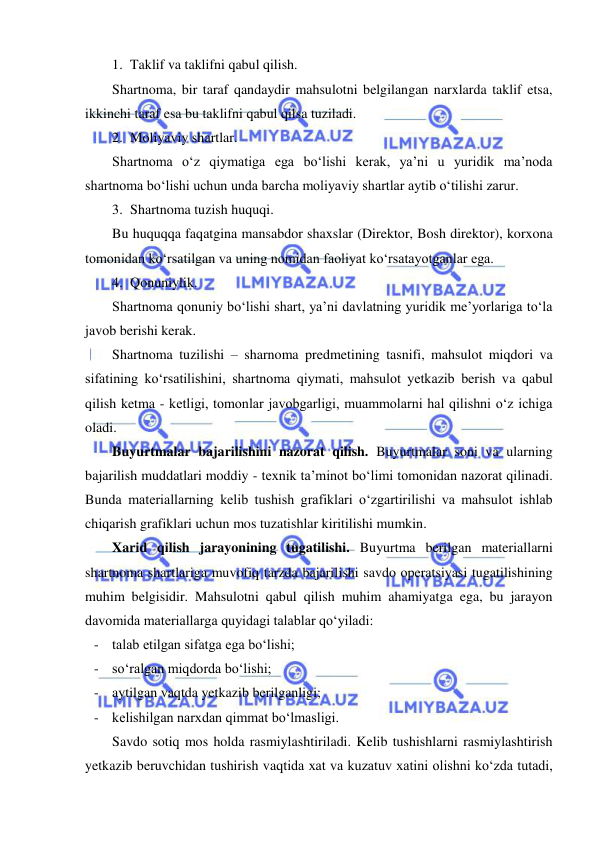  
 
1. Taklif va taklifni qabul qilish. 
Shartnoma, bir taraf qandaydir mahsulotni belgilangan narxlarda taklif etsa, 
ikkinchi taraf esa bu taklifni qabul qilsa tuziladi. 
2. Moliyaviy shartlar. 
Shartnoma o‘z qiymatiga ega bo‘lishi kerak, ya’ni u yuridik ma’noda 
shartnoma bo‘lishi uchun unda barcha moliyaviy shartlar aytib o‘tilishi zarur. 
3. Shartnoma tuzish huquqi. 
Bu huquqqa faqatgina mansabdor shaxslar (Direktor, Bosh direktor), korxona 
tomonidan ko‘rsatilgan va uning nomidan faoliyat ko‘rsatayotganlar ega. 
4. Qonuniylik. 
Shartnoma qonuniy bo‘lishi shart, ya’ni davlatning yuridik me’yorlariga to‘la 
javob berishi kerak. 
Shartnoma tuzilishi – sharnoma predmetining tasnifi, mahsulot miqdori va 
sifatining ko‘rsatilishini, shartnoma qiymati, mahsulot yetkazib berish va qabul 
qilish ketma - ketligi, tomonlar javobgarligi, muammolarni hal qilishni o‘z ichiga 
oladi. 
Buyurtmalar bajarilishini nazorat qilish. Buyurtmalar soni va ularning 
bajarilish muddatlari moddiy - texnik ta’minot bo‘limi tomonidan nazorat qilinadi. 
Bunda materiallarning kelib tushish grafiklari o‘zgartirilishi va mahsulot ishlab 
chiqarish grafiklari uchun mos tuzatishlar kiritilishi mumkin. 
Xarid qilish jarayonining tugatilishi. Buyurtma berilgan materiallarni 
shartnoma shartlariga muvofiq tarzda bajarilishi savdo operatsiyasi tugatilishining 
muhim belgisidir. Mahsulotni qabul qilish muhim ahamiyatga ega, bu jarayon 
davomida materiallarga quyidagi talablar qo‘yiladi: 
- talab etilgan sifatga ega bo‘lishi; 
- so‘ralgan miqdorda bo‘lishi; 
- aytilgan vaqtda yetkazib berilganligi; 
- kelishilgan narxdan qimmat bo‘lmasligi. 
Savdo sotiq mos holda rasmiylashtiriladi. Kelib tushishlarni rasmiylashtirish 
yetkazib beruvchidan tushirish vaqtida xat va kuzatuv xatini olishni ko‘zda tutadi, 
